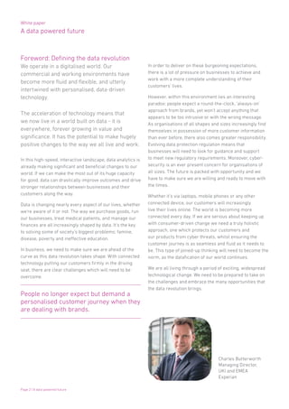 White paper
A data powered future
Page 2 | A data powered future
Foreword: Defining the data revolution
We operate in a digitalised world. Our
commercial and working environments have
become more fluid and flexible, and utterly
intertwined with personalised, data-driven
technology.
The acceleration of technology means that
we now live in a world built on data - it is
everywhere, forever growing in value and
significance. It has the potential to make hugely
positive changes to the way we all live and work.
In this high-speed, interactive landscape, data analytics is
already making significant and beneficial changes to our
world. If we can make the most out of its huge capacity
for good, data can drastically improve outcomes and drive
stronger relationships between businesses and their
customers along the way.
Data is changing nearly every aspect of our lives, whether
we’re aware of it or not. The way we purchase goods, run
our businesses, treat medical patients, and manage our
finances are all increasingly shaped by data. It’s the key
to solving some of society’s biggest problems; famine,
disease, poverty and ineffective education.
In business, we need to make sure we are ahead of the
curve as this data revolution takes shape. With connected
technology putting our customers firmly in the driving
seat, there are clear challenges which will need to be
overcome.
In order to deliver on these burgeoning expectations,
there is a lot of pressure on businesses to achieve and
work with a more complete understanding of their
customers’ lives.
However, within this environment lies an interesting
paradox: people expect a round-the-clock, ‘always-on’
approach from brands, yet won’t accept anything that
appears to be too intrusive or with the wrong message.
As organisations of all shapes and sizes increasingly find
themselves in possession of more customer information
than ever before, there also comes greater responsibility.
Evolving data protection regulation means that
businesses will need to look for guidance and support
to meet new regulatory requirements. Moreover, cyber-
security is an ever present concern for organisations of
all sizes. The future is packed with opportunity and we
have to make sure we are willing and ready to move with
the times.
Whether it’s via laptops, mobile phones or any other
connected device, our customers will increasingly
live their lives online. The world is becoming more
connected every day. If we are serious about keeping up
with consumer-driven change we need a truly holistic
approach, one which protects our customers and
our products from cyber threats, whilst ensuring the
customer journey is as seamless and fluid as it needs to
be. This type of joined-up thinking will need to become the
norm, as the datafication of our world continues.
We are all living through a period of exciting, widespread
technological change. We need to be prepared to take on
the challenges and embrace the many opportunities that
the data revolution brings.
Charles Butterworth
Managing Director,
UKI and EMEA
Experian
People no longer expect but demand a
personalised customer journey when they
are dealing with brands.
 
