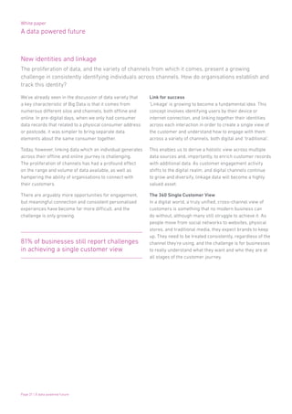 White paper
A data powered future
Page 21 | A data powered future
We’ve already seen in the discussion of data variety that
a key characteristic of Big Data is that it comes from
numerous different silos and channels, both offline and
online. In pre-digital days, when we only had consumer
data records that related to a physical consumer address
or postcode, it was simpler to bring separate data
elements about the same consumer together.
Today, however, linking data which an individual generates
across their offline and online journey is challenging.
The proliferation of channels has had a profound effect
on the range and volume of data available, as well as
hampering the ability of organisations to connect with
their customers.
There are arguably more opportunities for engagement,
but meaningful connection and consistent personalised
experiences have become far more difficult, and the
challenge is only growing.
Link for success
‘Linkage’ is growing to become a fundamental idea. This
concept involves identifying users by their device or
internet connection, and linking together their identities
across each interaction in order to create a single view of
the customer and understand how to engage with them
across a variety of channels, both digital and ‘traditional’.
This enables us to derive a holistic view across multiple
data sources and, importantly, to enrich customer records
with additional data. As customer engagement activity
shifts to the digital realm, and digital channels continue
to grow and diversify, linkage data will become a highly
valued asset.
The 360 Single Customer View
In a digital world, a truly unified, cross-channel view of
customers is something that no modern business can
do without, although many still struggle to achieve it. As
people move from social networks to websites, physical
stores, and traditional media, they expect brands to keep
up. They need to be treated consistently, regardless of the
channel they’re using, and the challenge is for businesses
to really understand what they want and who they are at
all stages of the customer journey.
81% of businesses still report challenges
in achieving a single customer view
The proliferation of data, and the variety of channels from which it comes, present a growing
challenge in consistently identifying individuals across channels. How do organisations establish and
track this identity?
New identities and linkage
 