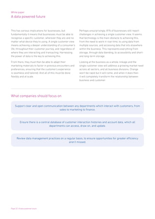 White paper
A data powered future
Page 22 | A data powered future
This has various implications for businesses, but
fundamentally it means that businesses must be able to
recognise a specific customer, wherever they are and no
matter what device they’re using. A single customer view
means achieving a deeper understanding of a consumer’s
life, throughout their customer journey, and regardless of
where they are interacting and transacting. Harnessing
the power of data is the key to achieving this.
From there, they must then be able to adapt their
marketing materials to factor in previous encounters and
preferences, ensuring that the customer’s experience
is seamless and tailored. And all of this must be done
flexibly and at scale.
Perhaps unsurprisingly, 81% of businesses still report
challenges in achieving a single customer view. It seems
that technology is the main obstacle to achieving this,
from the need to work in real-time, to using data from
multiple sources, and accessing data that sits elsewhere
within the business. This represents everything from
storage, through data blending, to accessibility and short-
and long-term storage.
Looking at the business as a whole, linkage and the
single customer view will address a growing market need
across all sectors, and all business divisions. Change
won’t be rapid but it will come, and when it does then
it will completely transform the relationship between
business and customer.
What companies should focus on
Support clear and open communication between any departments which interact with customers, from
sales to marketing to finance.
Ensure there is a central database of customer interaction histories and account data, which all
departments can access, draw on, and update.
Review data management practices on a regular basis, to ensure opportunities for greater efficiency
aren’t missed.
 