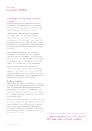 White paper
A data powered future
Page 23 | A data powered future
Technology - making sense of the data
explosion
Unlocking value in Big Data goes hand in glove with
the technology developments which allow us to more
efficiently store, manage, and process it. What are the
major developments and why do they matter?
If data isn’t new, what’s held us back from better
harnessing it in the past? The answer to this lies
largely in technology and its ability to ingest, process,
and make sense of the volume and variety of data that
consumers and businesses create. Our ability to unlock
the value in data has therefore progressed alongside with
technological developments, their affordability and their
accessibility.
Data proliferation has hastened and accentuated
the demand for technologies that can create value,
particularly from unstructured data, which constitutes
80% of all data. These constantly improving technologies
are also helping to put structured data into context by
mapping it to the vast amount of unstructured data.
The fundamental technologies which help us to
examine and interpret raw information in increasingly
sophisticated ways fall into three categories – storage,
computing, and analytical software. Each of these are
deployed by organisations in order to realise the value in
the growing torrent of data at their disposal.
Distributed computing
Big Data has driven significant developments in storage
and processing, all of which have been well documented.
In the last few years we’ve seen surging adoption of
open solutions which enable distributed storage and
processing. These solutions allow organisations to work
with very large data sets via computer clusters built from
commodity hardware.
The success of distributed computing is clear to see, and
its power is simple to understand, as organisations unite
and co-ordinate the power of a network of computers
in the cloud for their compute needs. Search engines,
for example, use hundreds of computers, all working in
concert, to deliver answers to search queries every day –
all in a fraction of a second.
It’s predicted that by 2020, at least a third
of all data will pass through the cloud
 