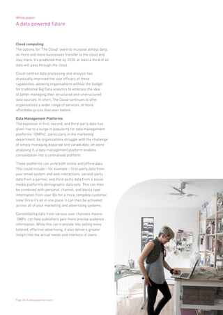 White paper
A data powered future
Page 24 | A data powered future
Cloud computing
The options for ‘The Cloud’ seem to increase almost daily,
as more and more businesses transfer to the cloud and
stay there. It’s predicted that by 2020, at least a third of all
data will pass through the cloud.
Cloud-centred data processing and analysis has
drastically improved the cost efficacy of these
capabilities, allowing organisations without the budget
for traditional Big Data analytics to embrace the idea
of better managing their structured and unstructured
data sources. In short, The Cloud continues to offer
organisations a wider range of services, at more
affordable prices than ever before.
Data Management Platforms
The explosion in first, second, and third-party data has
given rise to a surge in popularity for data management
platforms “(DMPs)”, particularly in the marketing
department. As organisations struggle with the challenge
of simply managing disparate and varied data, let alone
analysing it, a data management platform enables
consolidation into a centralised platform.
These platforms can unite both online and offline data.
This could include – for example – first-party data from
your email system and web interactions, second-party
data from a partner, and third-party data from a social
media platform’s demographic data sets. This can then
be combined with personal, channel, and device type
information from user IDs for a more complete customer
view. Once it’s all in one place, it can then be activated
across all of your marketing and advertising systems.
Consolidating data from various user channels means
‘DMPs’ can help publishers gain more precise audience
information. While this can translate into selling more
tailored, effective advertising, it also delivers greater
insight into the actual needs and interests of users.
 