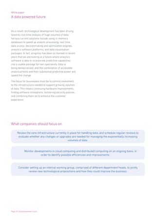 White paper
A data powered future
Page 25 | A data powered future
As a result, technological development has been driving
towards real-time analysis of huge volumes of data.
Various current solutions include using in-memory
databases to speed up analytic processing; real-time
data access; decisionmaking and optimization engines;
analytics software platforms; and data visualisation
packages. In fact, progress has been so marked in recent
years that we are looking at a future where analytics
software is able to incorporate predictive capabilities
into a usable package for non-specialists. Data is
being democratised, and the combination of accessible
analytical tools and their substantial predictive power will
speed the change.
The focus for businesses must be to commit investment
to the infrastructure needed to support growing volumes
of data. This means continuing hardware improvements,
finding software innovations, bolstering security policies,
and combining them all to enhance the customer
experience.
What companies should focus on
Review the core infrastructure currently in place for handling data, and schedule regular reviews to
evaluate whether any changes or upgrades are needed for managing the exponentially increasing
volumes of data.
Monitor developments in cloud computing and distributed computing on an ongoing basis, in
order to identify possible efficiencies and improvements.
Consider setting up an internal working group, comprised of different department heads, to jointly
review new technological propositions and how they could improve the business.
 