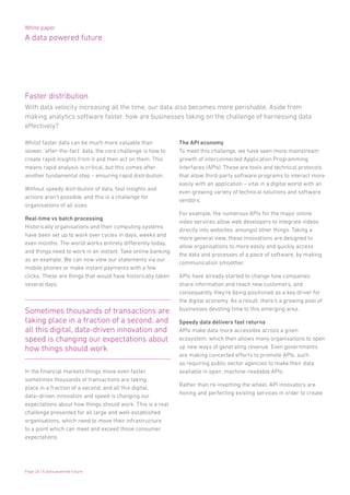 White paper
A data powered future
Page 26 | A data powered future
Whilst faster data can be much more valuable than
slower, ‘after-the-fact’ data, the core challenge is how to
create rapid insights from it and then act on them. This
means rapid analysis is critical, but this comes after
another fundamental step – ensuring rapid distribution.
Without speedy distribution of data, fast insights and
actions aren’t possible, and this is a challenge for
organisations of all sizes.
Real-time vs batch processing
Historically organisations and their computing systems
have been set up to work over cycles in days, weeks and
even months. The world works entirely differently today,
and things need to work in an instant. Take online banking
as an example. We can now view our statements via our
mobile phones or make instant payments with a few
clicks. These are things that would have historically taken
several days.
Sometimes thousands of transactions are
taking place in a fraction of a second, and
all this digital, data-driven innovation and
speed is changing our expectations about
how things should work
The API economy
To meet this challenge, we have seen more mainstream
growth of interconnected Application Programming
Interfaces (APIs). These are tools and technical protocols
that allow third-party software programs to interact more
easily with an application – vital in a digital world with an
ever-growing variety of technical solutions and software
vendors.
For example, the numerous APIs for the major online
video services allow web developers to integrate videos
directly into websites, amongst other things. Taking a
more general view, these innovations are designed to
allow organisations to more easily and quickly access
the data and processes of a piece of software, by making
communication smoother.
APIs have already started to change how companies
share information and reach new customers, and
consequently they’re being positioned as a key driver for
the digital economy. As a result, there’s a growing pool of
businesses devoting time to this emerging area.
Speedy data delivers fast returns
APIs make data more accessible across a given
ecosystem, which then allows many organisations to open
up new ways of generating revenue. Even governments
are making concerted efforts to promote APIs, such
as requiring public sector agencies to make their data
available in open, machine-readable APIs.
Rather than re-inventing the wheel, API innovators are
honing and perfecting existing services in order to create
In the financial markets things move even faster,
sometimes thousands of transactions are taking
place in a fraction of a second, and all this digital,
data–driven innovation and speed is changing our
expectations about how things should work. This is a real
challenge presented for all large and well-established
organisations, which need to move their infrastructure
to a point which can meet and exceed those consumer
expectations.
With data velocity increasing all the time, our data also becomes more perishable. Aside from
making analytics software faster, how are businesses taking on the challenge of harnessing data
effectively?
Faster distribution
 