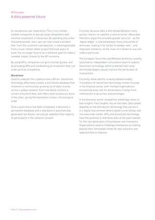 White paper
A data powered future
Page 27 | A data powered future
an exceptional user experience. This in turn allows
smaller companies to disrupt large competitors with
minimal investment in resources. By spending only a few
thousand pounds, start-ups can now create a product
that, from the customer’s perspective, is indistinguishable
from a multi-million dollar project that took years to
build. You no longer have to be a software giant to make a
sizeable impact, thanks to the API economy.
By using APIs, companies can go to market quickly, and
by providing APIs and establishing an ecosystem they can
scale up to be competitive.
Blockchain
Used to underpin the cryptocurrency Bitcoin, blockchain
technology effectively creates a distributed database that
maintains a continuously-growing list of data records
across a global network. Each new block contains a
certain amount of data, and refers back to previous items
in the chain, giving the blockchain a linear, chronological
order.
Once a given block has been completed, it becomes a
permanent database and a new block is automatically
generated, but blocks can only be updated if the majority
of participants in the network consent.
Crucially, because data is distributed between many
parties, there’s no need for a central server. Advocates
therefore argue this provides greater security – as the
‘digital ledger’ is shared between many thousands of
terminals, making it far harder to tamper with – and
improved resilience, as the chain isn’t reliant on any one
node in particular.
The European Securities and Markets Authority recently
launched an independent consultation team to explore
blockchain technology, which predicted that using
distributed ledgers would improve the verification of
transactions.
Currently, while identity is being debated widely,
innovations for blockchain technology remain focused
in the financial sector, with multiple organisations
envisioning a key role for blockchains in areas from
remittances to securities and exchanges.
In the business world, competitive advantage relies on
fast insights. Fast insights rely on fast data. Data speed
depends on the distribution technology that carries it.
In a digital environment where speed is everything, and
microseconds matter, APIs and blockchain technology
have the potential to distribute data at the pace needed
for the next generation of businesses and innovators.
Organisations need to challenge themselves by looking
beyond their immediate needs for new solutions and
opportunities to improve.
 