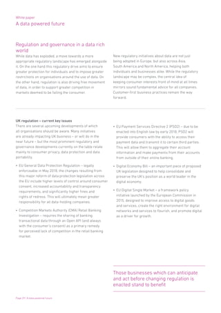 White paper
A data powered future
Page 29 | A data powered future
UK regulation – current key issues
There are several upcoming developments of which
all organisations should be aware. Many initiatives
are already impacting UK business – or will do in the
near future – but the most prominent regulatory and
governance developments currently on the table relate
mainly to consumer privacy, data protection and data
portability.
•	 EU General Data Protection Regulation – legally
enforceable in May 2018, the changes resulting from
this major reform of data protection legislation across
the EU include higher levels of control around consumer
consent, increased accountability and transparency
requirements, and significantly higher fines and
rights of redress. This will ultimately mean greater
responsibility for all data-holding companies.
•	 Competition Markets Authority (CMA) Retail Banking
Investigation – requires the sharing of banking
transactional data through an Open API (and always
with the consumer’s consent) as a primary remedy
for perceived lack of competition in the retail banking
market.
•	 EU Payment Services Directive 2 (PSD2) – due to be
enacted into English law by early 2018, PSD2 will
provide consumers with the ability to access their
payment data and transmit it to certain third parties.
This will allow them to aggregate their account
information and make payments from their accounts
from outside of their online banking.
•	 Digital Economy Bill – an important piece of proposed
UK legislation designed to help consolidate and
preserve the UK’s position as a world leader in the
digital economy.
•	 EU Digital Single Market – a framework policy
initiative launched by the European Commission in
2015, designed to improve access to digital goods
and services, create the right environment for digital
networks and services to flourish, and promote digital
as a driver for growth.
Regulation and governance in a data rich
world
While data has exploded, a move towards a more
appropriate regulatory landscape has emerged alongside
it. On the one hand this regulatory drive aims to ensure
greater protection for individuals and to impose greater
restrictions on organisations around the use of data. On
the other hand, regulation is also driving free movement
of data, in order to support greater competition in
markets deemed to be failing the consumer.
New regulatory initiatives about data are not just
being adopted in Europe, but also across Asia,
South America and North America, helping both
individuals and businesses alike. While the regulatory
landscape may be complex, the central idea of
keeping consumer interests front of mind at all times
mirrors sound fundamental advice for all companies.
Customer-first business practices remain the way
forward.
Those businesses which can anticipate
and act before changing regulation is
enacted stand to benefit
 