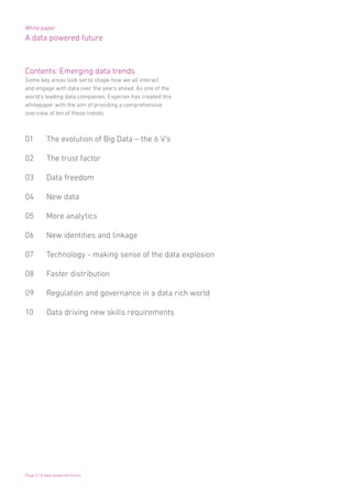 White paper
A data powered future
Page 3 | A data powered future
Contents: Emerging data trends
Some key areas look set to shape how we all interact
and engage with data over the years ahead. As one of the
world’s leading data companies, Experian has created this
whitepaper with the aim of providing a comprehensive
overview of ten of these trends:
01 	 The evolution of Big Data – the 6 V’s
02 	 The trust factor
03 	 Data freedom
04 	 New data
05 	 More analytics
06 	 New identities and linkage
07 	 Technology - making sense of the data explosion
08 	 Faster distribution
09 	 Regulation and governance in a data rich world
10 	 Data driving new skills requirements
 
