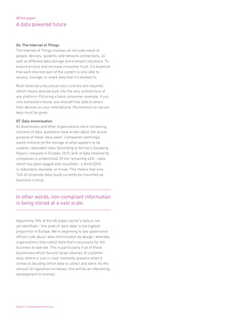 White paper
A data powered future
Page 31 | A data powered future
06. The Internet of Things
The Internet of Things involves an intricate mesh of
people, devices, systems, and network connections, as
well as different data storage and transport locations. To
ensure privacy and increase consumer trust, it’s essential
that each discrete part of the system is only able to
access, manage, or share data that it’s allowed to.
Multi-level security and privacy controls are required,
which means policies built into the very architecture of
any platform. Picturing a basic consumer example, if you
visit someone’s house, you shouldn’t be able to detect
their devices on your smartphone. Permissions or secure
keys must be given
07. Data minimisation
As businesses and other organisations store increasing
volumes of data, questions have arisen about the actual
purpose of these ‘data lakes’. Companies seemingly
waste millions on the storage of what appears to be
useless, redundant data. According to Veritas’s Databerg
Report, released in October 2015, 54% of data retained by
companies is unidentified. Of the remaining 46% – data
which has been tagged and classified – a third (32%)
is redundant, obsolete, or trivial. This means that only
14% of corporate data could currently be classified as
business-critical.
Apparently 76% of the UK public sector’s data is not
yet identified – this level of ‘dark data’ is the highest
proportion in Europe. We’re beginning to see governance
officers talk about ‘data minimisation by design’, whereby
organisations only collect data that’s necessary for the
business to operate. This is particularly true of those
businesses which harvest large volumes of customer
data, where a ‘just in case’ mentality prevails when it
comes to deciding which data to collect and store. As the
amount of regulation increases, this will be an interesting
development to monitor.
In other words, non-compliant information
is being stored at a vast scale.
 