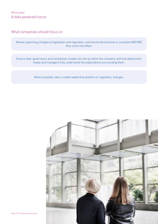 White paper
A data powered future
Page 33 | A data powered future
What companies should focus on
Review upcoming changes to legislation and regulation, and ensure the business is compliant BEFORE
they come into effect.
Ensure clear governance and compliance models are set up within the company, and that department
heads and managers fully understand the expectations surrounding them.
Where possible, take a visible leadership position on regulatory changes.
 