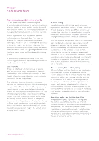 White paper
A data powered future
Page 34 | A data powered future
Data driving new skill requirements
Current data trends are not only changing how
organisations operate on a day-to-day basis, they’re also
affecting the kind of people who are most in demand. A
new collection of skills and business roles are needed to
manage and unlock data, as well as minimise any risks.
Today’s organisations must look beyond the latest
technologies when it comes to data. They must pay
attention to a variety of new and developing skills,
working out how these can be combined with technology
to deliver the insights and decisions they need. This
expanding skillset can’t be combined in only one person,
so this means we’ll soon see a growing number of cross-
functional teams, across both business and technology
groups.
In amongst this upheaval there are particular skills
resourcing gaps, and these are where organisations will
need to focus their attention.
Data scientists
The era of data has created a talent gap for people
who can pull usable insight out of raw data. Several
commentators have pointed to data scientists as a key
force in influencing modern business practices, holding
them up as ‘the new superheroes’.
That said, news about the data science talent gap
persists, and it seems that gap isn’t closing as rapidly as
many would like. The core issue isn’t finding technically
capable people, as many analysts have coding skills.
Instead, the difficulty lies in finding people who can code
while keeping an analytical perspective in mind. They
need to ensure the results they discover and produce
are not only reliable but also relevant to the specific
commercial aims they’ve been set. This is where the gap
is. There simply aren’t enough people with the skills to
analyse and interpret data, transforming it into useable,
focused, business-relevant insight – the ultimate aim of
any data-driven initiative.
In-house training
Instead of focusing solely on new talent, numerous
organisations are growing their data science capabilities
through developing internal talent. Many companies, of
various sizes, make their first steps towards embracing
data science through training up current employees and
helping them to experiment with cloud-based tools.
If this isn’t possible, and you aren’t able to hire permanent
team members, then there are a growing number of
data science agencies that can provide the support
that businesses need. However, the skillsets of most
agencies focus on the pure data science element,
rather than the commercial awareness we’ve already
identified as crucial. To accommodate these data science
secondments, organisations must already have the right
infrastructure, business organisation, and supervisory
skills in place, so a certain amount of in-house training
will be inevitable.
Open source analytical and data packages
Off-the-shelf data analytics algorithms and visualisation
capabilities have exploded, thanks to open source.
There is a possibility that in time we may not need data
scientists to produce any complex coding for analytics
or visualisations at all. Instead, the latest generation
of packages and solutions will allow organisations to
conduct analytics and data visualisation without the
need for technical specialists. If this transpires, and the
complex technical elements are taken care of, then there
could also be a renewed emphasis on solving business
problems.
Data-driven leaders and the Chief Data Officer
With people throughout organisations waking up to
the strategic value of data, the skills gap amongst
business managers is becoming more and more obvious.
Management – and senior management – almost
invariably aren’t equipped to translate results from data
science teams into meaningful business implications.
Moreover, they need to develop a broad understanding of
the data-driven world overall.
 