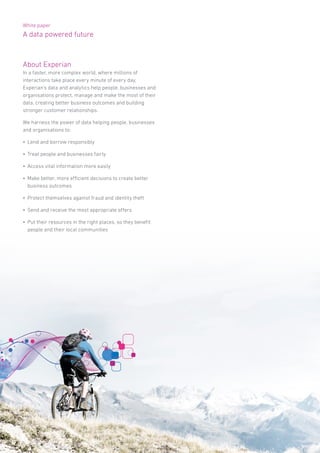 White paper
A data powered future
About Experian
In a faster, more complex world, where millions of
interactions take place every minute of every day,
Experian’s data and analytics help people, businesses and
organisations protect, manage and make the most of their
data, creating better business outcomes and building
stronger customer relationships.
We harness the power of data helping people, businesses
and organisations to:
•	 Lend and borrow responsibly
•	 Treat people and businesses fairly
•	 Access vital information more easily
•	 Make better, more efficient decisions to create better
business outcomes
•	 Protect themselves against fraud and identity theft
•	 Send and receive the most appropriate offers
•	 Put their resources in the right places, so they benefit
people and their local communities
 