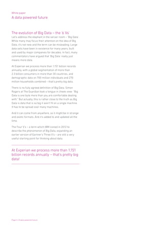 White paper
A data powered future
Page 4 | A data powered future
The evolution of Big Data – the ‘6 Vs’
Let’s address the elephant in the server room – ‘Big Data’.
While many may focus their attention on the idea of Big
Data, it’s not new and the term can be misleading. Large
data sets have been in existence for many years, built
and used by major companies for decades. In fact, many
commentators have argued that ‘Big Data’ really just
means more data.
At Experian we process more than 1,151 billion records
annually, with a global segmentation of more than
2.3 billion consumers in more than 30 countries, and
demographic data on 700 million individuals and 270
million households combined – that’s pretty big data.
There is no fully agreed definition of Big Data. Simon
Rogers at The Guardian took a tongue in cheek view: “Big
Data is one byte more than you are comfortable dealing
with.” But actually, this is rather close to the truth as Big
Data is data that is so big it won’t fit on a single machine.
It has to be spread over many machines.
And it can come from anywhere, so it might be in strange
and exotic formats. And it’s added to and updated all the
time.
The Four V’s – a term which IBM coined in 2012 to
describe the phenomenon of Big Data, expanding an
earlier version of Gartner’s Three V’s – are still a very
useful starting point for thinking about data.
At Experian we process more than 1,151
billion records annually – that’s pretty big
data!
 