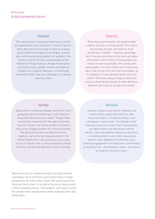 White paper
A data powered future
Page 5 | A data powered future
While these four V’s represent significant data-related
challenges, we’ve reached a point where they no longer
encapsulate all of the major issues. We would argue that
there are two further V’s to add to the list, to help provide
a more complete picture. ‘Vulnerability’ and ‘Value’ should
be considered by organisations when assessing their data
landscapes.
Data comes in numerous shapes and forms, from
geospatial data to website logs, from tweets to
visual data like photos and videos. Though often
overlooked compared with the well-publicised
issue of ‘volume’, the variety of data out there is
likely to be a bigger problem for most businesses.
The ability to harness the different forms,
together, can be the key stepping stone to the
unified insight that many businesses are crying
out for. A ‘holistic view’ is what companies should
strive for, and dealing with data variety is the key.
While data volumes grow, the speed of data
creation and use is increasing too. This means
processing, storage, and analysis must
accelerate in tandem – business advantage
lies in having and acting on the most up-todate
information, which means receiving data and
insight as soon as possible, then acting with
equal speed. This high velocity also means that
data is becoming more and more perishable, as
it’s updated or made obsolete faster than ever
before. Real-time analysis helps to deal with
velocity, allowing businesses to make decisions
based on the most up-to-date information.
Veracity is about ensuring the reliability and
validity of the insights derived from data.
Inaccurate data is virtually worthless, even
damaging in some cases. The flipside is that
chasing veracity can lead to over-cautiousness,
as organisations and individuals wait for
perfect, clean data before making any decisions
– something which is very often impractical.
Veracity often depends on individual users,
meaning engagement with data and a commitment
to cleaning it up – and keeping it clean – are critical
on a person by person basis.
The vast amount of data generated every second,
by organisations and consumers, is hard to fathom.
Many data sets are too large to store or analyse
using traditional database technologies, and are
also continuously being added to or updated. This
volume is set to increase exponentially as the
Internet of Things matures, though this eruption
could also bring a greater volume and depth of
insights into customer behaviour, if harnessed
effectively. Either way, the challenge of increasing
volume is clear.
Volume
Variety
Velocity
Veracity
 