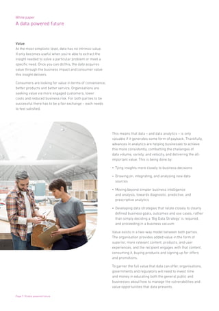 White paper
A data powered future
Page 7 | A data powered future
Value
At the most simplistic level, data has no intrinsic value.
It only becomes useful when you’re able to extract the
insight needed to solve a particular problem or meet a
specific need. Once you can do this, the data acquires
value through the business impact and consumer value
this insight delivers.
Consumers are looking for value in terms of convenience,
better products and better service. Organisations are
seeking value via more engaged customers, lower
costs and reduced business risk. For both parties to be
successful there has to be a fair exchange – each needs
to feel satisfied.
This means that data – and data analytics – is only
valuable if it generates some form of payback. Thankfully,
advances in analytics are helping businesses to achieve
this more consistently, combatting the challenges of
data volume, variety, and velocity, and delivering the all-
important value. This is being done by:
•	 Tying insights more closely to business decisions
•	 Drawing on, integrating, and analysing new data
sources
•	 Moving beyond simpler business intelligence
and analysis, towards diagnostic, predictive, and
prescriptive analytics
•	 Developing data strategies that relate closely to clearly
defined business goals, outcomes and use cases, rather
than simply deciding a ‘Big Data Strategy’ is required,
and proceeding in a business vacuum
Value exists in a two-way model between both parties.
The organisation provides added value in the form of
superior, more relevant content, products, and user
experiences, and the recipient engages with that content,
consuming it, buying products and signing up for offers
and promotions.
To garner the full value that data can offer, organisations,
governments and regulators will need to invest time
and money in educating both the general public and
businesses about how to manage the vulnerabilities and
value opportunities that data presents.
 