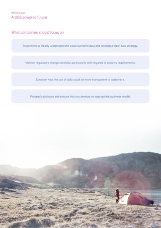 White paper
A data powered future
Page 8 | A data powered future
What companies should focus on
Invest time to clearly understand the value buried in data and develop a clear data strategy.
Monitor regulatory change carefully, particularly with regards to security requirements.
Consider how the use of data could be more transparent to customers.
Proceed cautiously and ensure that you develop an appropriate business model.
 