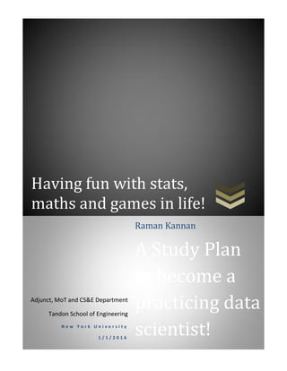 Having fun with stats,
maths and games in life!
Adjunct, MoT and CS&E Department
Tandon School of Engineering
N e w Y o r k U n i v e r s i t y
1 / 1 / 2 0 1 6
Raman Kannan
A Study Plan
to become a
practicing data
scientist!
 