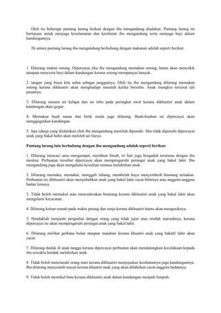 Oleh itu beberapa pantang larang berkait dengan ibu mengandung diadakan. Pantang larang ini
bertujuan untuk menjaga keselamatan dan kesihatan ibu mengandung serta menjaga bayi dalam
kandungannya.
Di antara pantang larang ibu mengandung berhubung dengan makanan adalah seperti berikut:
1. Dilarang makan sotong. Dipercayai jika ibu mengandung memakan sotong, hantu akan mencekik
ataupun mencerut bayi dalam kandungan kerana sotong mempunyai banyak .
2. tangan yang biasa kita sebut sebagai janggutnya. Oleh itu ibu mengandung dilarang memakan
sotong kerana dikhuatiri akan menghadapi masalah ketika bersalin. Anak mungkin tercerut tali
pusatnya.
3. Dilarang minum air kelapa dan air tebu pada peringkat awal kerana dikhuatiri anak dalam
kandungan akan gugur.
4. Memakan buah nanas dan betik muda juga dilarang. Buah-buahan ini dipercayai akan
menggugurkan kandüngan.
5. Apa sahaja yang diidamkan oleh ibu mengandung mestilah dipenuhi. Jika tidak dipenuhi dipercayai
anak yang bakal hahir akan meleleh air liurya.
Pantang larang lain berhubung dengan ibu mengandung adalah seperti berikut:
1. Dilarang mencaci atau mengumpat, membuat fitnah, iri hati juga bergaduh terutama dengan ibu
mentua. Perbuatan tersebut dipercayai akan mempengaruhi perangai anak yang bakal lahir. Ibu
mengandung juga akan mengalami kesulitan semasa melahirkan anak.
2. Dilarang memaku, memahat, menggali lubang, membelah kayu menyembeih binatang ternakan.
Perbuatan ini dikhuatiri akan menyebabkan anak yang bakal lahir cacat bibirnya atau anggota-anggota
badan lainnya.
3. Tidak boleh memukul atau mencederakan binatang kerana dikhuatiri anak yang bakal lahir akan
mengalami kecacatan.
4. Dilarang keluar rumah pada waktu petang dan senja kerana dikhuatiri hantu akan mengusiknya.
5. Hendaklah menjauhi pergaulan dengan orang yang tidak jujur atau rendah maruahnya, kerana
dipercayai ini akan mempengaruhi perangai anak yang bakal lahir.
6. Dilarang melihat gerhana bulan ataupun matahari kerana khuatiri anak yang bakahl lahir akan
cacat.
7. Dilarang duduk di anak tangga kerana dipercayai perbuatan akan mendatangkan kecelakaan kepada
ibu sewaktu hendak melahirkan anak.
8. Tidak boleh menziarahi orang mati kerana dikhuatiri menjejaskan kesihatannya juga kandungannya.
Ibu dilarang menyentuh mayat kerana khuatiri anak yang akan dilahirkan cacat anggota badannya.
9. Tidak boleh memikul batu kerana dikhuatiri anak dalam kandungan menjadi lumpuh.
 