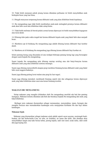 10. Tidak boleh menanam pokok pisang kerana dikatakan perbuatan ini boleh menyebabkan anak
berkepala besar yang luar biasa.
11. Ditegah menyusun tempurung kerana dikhuatiri anak yang akan dilahirkan botak kepalanya.
12. Ibu mengandung juga tidak boleh membiarkan anak-anak melangkah perutnya kerana dikhuatiri
anak akan lahir cacat atau dilahirkan tidak cukup bulan.
13. Tidak boleh melintasi di bawah pokok cermai kerana dipercayai ini boleh menyebabkan keguguran
atau turun darah.
14. Dilarang tidur pada waktu tengah hari kerana dikhuatiri kepala anak yang bakal lahir akan menjadi
besar.
15. Membawa api di belakang ibu mengandung juga adalah dilarang kerana dikhuatiri bayi kembar
darah.
16. Membawa air di belakang ibu mengandung juga dilarang kerana dikhuatiri bayi kembar air.
Selain pantang larang yang dinyatakan di atas terdapat beberapa pantang larang lagi yang bersangkut
dengan suami kepada ibu mengandung.
Suami kepada ibu mengandung pula dilarang meniup seruling atau alat bunyi-bunyian kerana
dikhuatiri anak yang akan dilahirkan sentiasa menangis.
Suami juga dilarang menyembelih ataupun pergi memburu binatang kerana dikhuatiri anak yang bakal
lahir cacat anggota badannya.
Suami juga dilarang pulang lewat malam atau pergi ke luar negeri.
Suami juga dilarang memukul, membunuh binatang seperti ular dan sebagainya kerana dipercayai
anak yang bakal dilahirkan akan cacat atau kenan binatang tersebut.
MAKANAN IBU MENGANDUNG
Setiap makanan yang mungkin diidamkan oheh ibu mengandung mestilah ada had dan pantang
larangnya. Makanan tertentu dikatakan ada baik dan buruknya kepada ibu mengandung dan anak yang
bakal dilahirkan.
Berbagai jenis makanan disenaraikan sebagai memanaskan, menyejukkan, tajam, berangin dan
mungkin beracun atau memudaratkan kandungan serta menjejaskan kesihatan ibu dan bayi dalam
kandungan.
Makanan Sejuk
Makanan yang disenaraikan sebagai makanan sejuk adalah seperti sayur-sayuran, sesetengah buah-
buahan, teh dan herba-herba Cina, air tebu, air tembikai, air nanas dan betik. Jika dimakan akan
menyebabkan tangan atau kaki berasa kebas, pening kepala, sakit urat saraf, sesak nafas, sakit sendi
dan juga kejang otot.
 