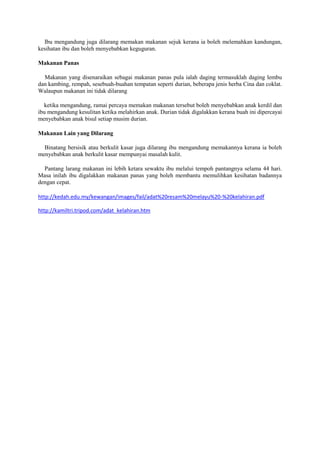 Ibu mengandung juga dilarang memakan makanan sejuk kerana ia boleh melemahkan kandungan,
kesihatan ibu dan boleh menyebabkan keguguran.
Makanan Panas
Makanan yang disenaraikan sebagai makanan panas pula ialah daging termasuklah daging lembu
dan kambing, rempah, sesebuah-buahan tempatan seperti durian, beberapa jenis herba Cina dan coklat.
Walaupun makanan ini tidak dilarang
ketika mengandung, ramai percaya memakan makanan tersebut boleh menyebabkan anak kerdil dan
ibu mengandung kesulitan ketika melahirkan anak. Durian tidak digalakkan kerana buah ini dipercayai
menyebabkan anak bisul setiap musim durian.
Makanan Lain yang Dilarang
Binatang bersisik atau berkulit kasar juga dilarang ibu mengandung memakannya kerana ia boleh
menyebabkan anak berkulit kasar mempunyai masalah kulit.
Pantang larang makanan ini lebih ketara sewaktu ibu melalui tempoh pantangnya selama 44 hari.
Masa inilah ibu digalakkan makanan panas yang boleh membantu memulihkan kesihatan badannya
dengan cepat.
http://kedah.edu.my/kewangan/images/fail/adat%20resam%20melayu%20-%20kelahiran.pdf
http://kamiltri.tripod.com/adat_kelahiran.htm
 