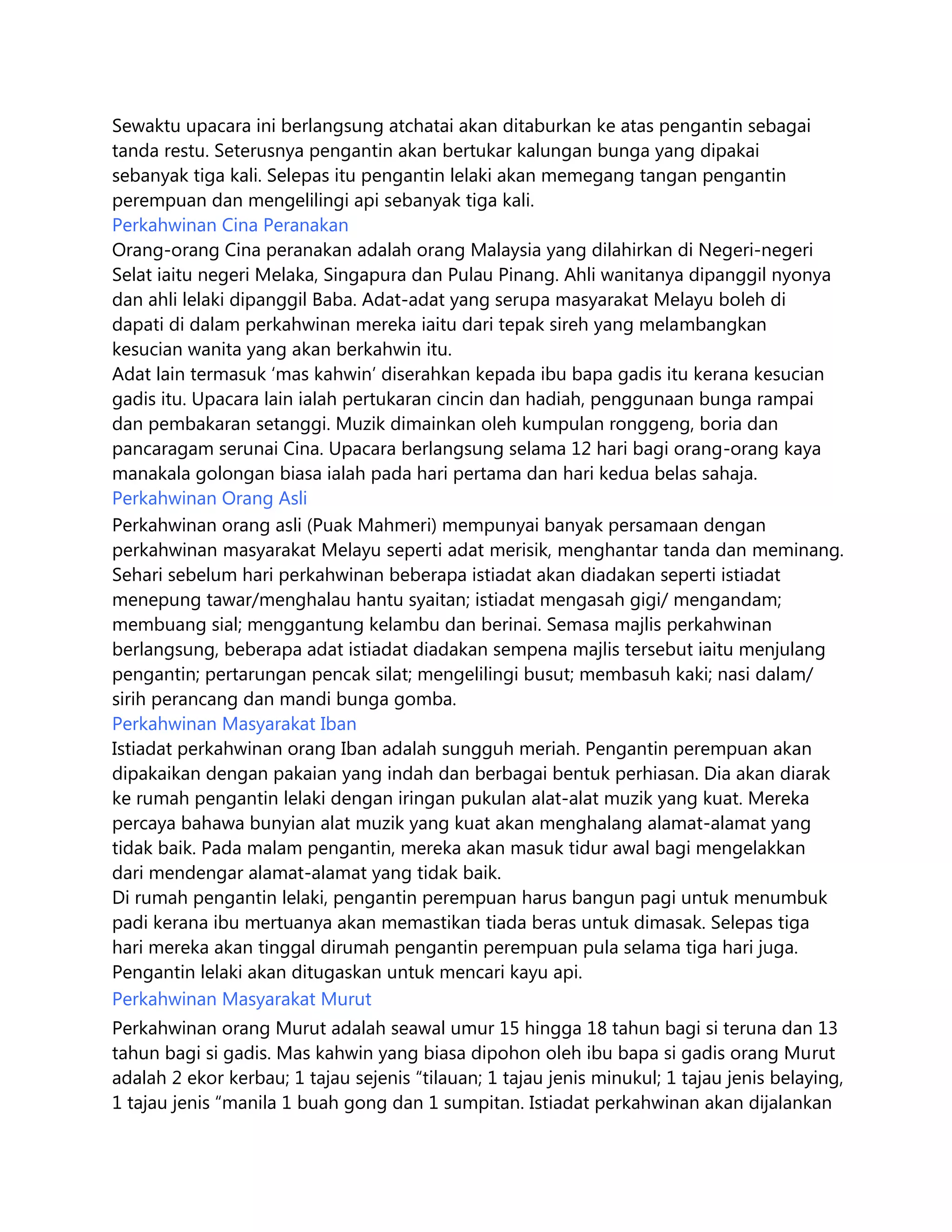 Sewaktu upacara ini berlangsung atchatai akan ditaburkan ke atas pengantin sebagai
tanda restu. Seterusnya pengantin akan bertukar kalungan bunga yang dipakai
sebanyak tiga kali. Selepas itu pengantin lelaki akan memegang tangan pengantin
perempuan dan mengelilingi api sebanyak tiga kali.
Perkahwinan Cina Peranakan
Orang-orang Cina peranakan adalah orang Malaysia yang dilahirkan di Negeri-negeri
Selat iaitu negeri Melaka, Singapura dan Pulau Pinang. Ahli wanitanya dipanggil nyonya
dan ahli lelaki dipanggil Baba. Adat-adat yang serupa masyarakat Melayu boleh di
dapati di dalam perkahwinan mereka iaitu dari tepak sireh yang melambangkan
kesucian wanita yang akan berkahwin itu.
Adat lain termasuk ‘mas kahwin’ diserahkan kepada ibu bapa gadis itu kerana kesucian
gadis itu. Upacara lain ialah pertukaran cincin dan hadiah, penggunaan bunga rampai
dan pembakaran setanggi. Muzik dimainkan oleh kumpulan ronggeng, boria dan
pancaragam serunai Cina. Upacara berlangsung selama 12 hari bagi orang-orang kaya
manakala golongan biasa ialah pada hari pertama dan hari kedua belas sahaja.
Perkahwinan Orang Asli
Perkahwinan orang asli (Puak Mahmeri) mempunyai banyak persamaan dengan
perkahwinan masyarakat Melayu seperti adat merisik, menghantar tanda dan meminang.
Sehari sebelum hari perkahwinan beberapa istiadat akan diadakan seperti istiadat
menepung tawar/menghalau hantu syaitan; istiadat mengasah gigi/ mengandam;
membuang sial; menggantung kelambu dan berinai. Semasa majlis perkahwinan
berlangsung, beberapa adat istiadat diadakan sempena majlis tersebut iaitu menjulang
pengantin; pertarungan pencak silat; mengelilingi busut; membasuh kaki; nasi dalam/
sirih perancang dan mandi bunga gomba.
Perkahwinan Masyarakat Iban
Istiadat perkahwinan orang Iban adalah sungguh meriah. Pengantin perempuan akan
dipakaikan dengan pakaian yang indah dan berbagai bentuk perhiasan. Dia akan diarak
ke rumah pengantin lelaki dengan iringan pukulan alat-alat muzik yang kuat. Mereka
percaya bahawa bunyian alat muzik yang kuat akan menghalang alamat-alamat yang
tidak baik. Pada malam pengantin, mereka akan masuk tidur awal bagi mengelakkan
dari mendengar alamat-alamat yang tidak baik.
Di rumah pengantin lelaki, pengantin perempuan harus bangun pagi untuk menumbuk
padi kerana ibu mertuanya akan memastikan tiada beras untuk dimasak. Selepas tiga
hari mereka akan tinggal dirumah pengantin perempuan pula selama tiga hari juga.
Pengantin lelaki akan ditugaskan untuk mencari kayu api.
Perkahwinan Masyarakat Murut
Perkahwinan orang Murut adalah seawal umur 15 hingga 18 tahun bagi si teruna dan 13
tahun bagi si gadis. Mas kahwin yang biasa dipohon oleh ibu bapa si gadis orang Murut
adalah 2 ekor kerbau; 1 tajau sejenis “tilauan; 1 tajau jenis minukul; 1 tajau jenis belaying,
1 tajau jenis “manila 1 buah gong dan 1 sumpitan. Istiadat perkahwinan akan dijalankan

 