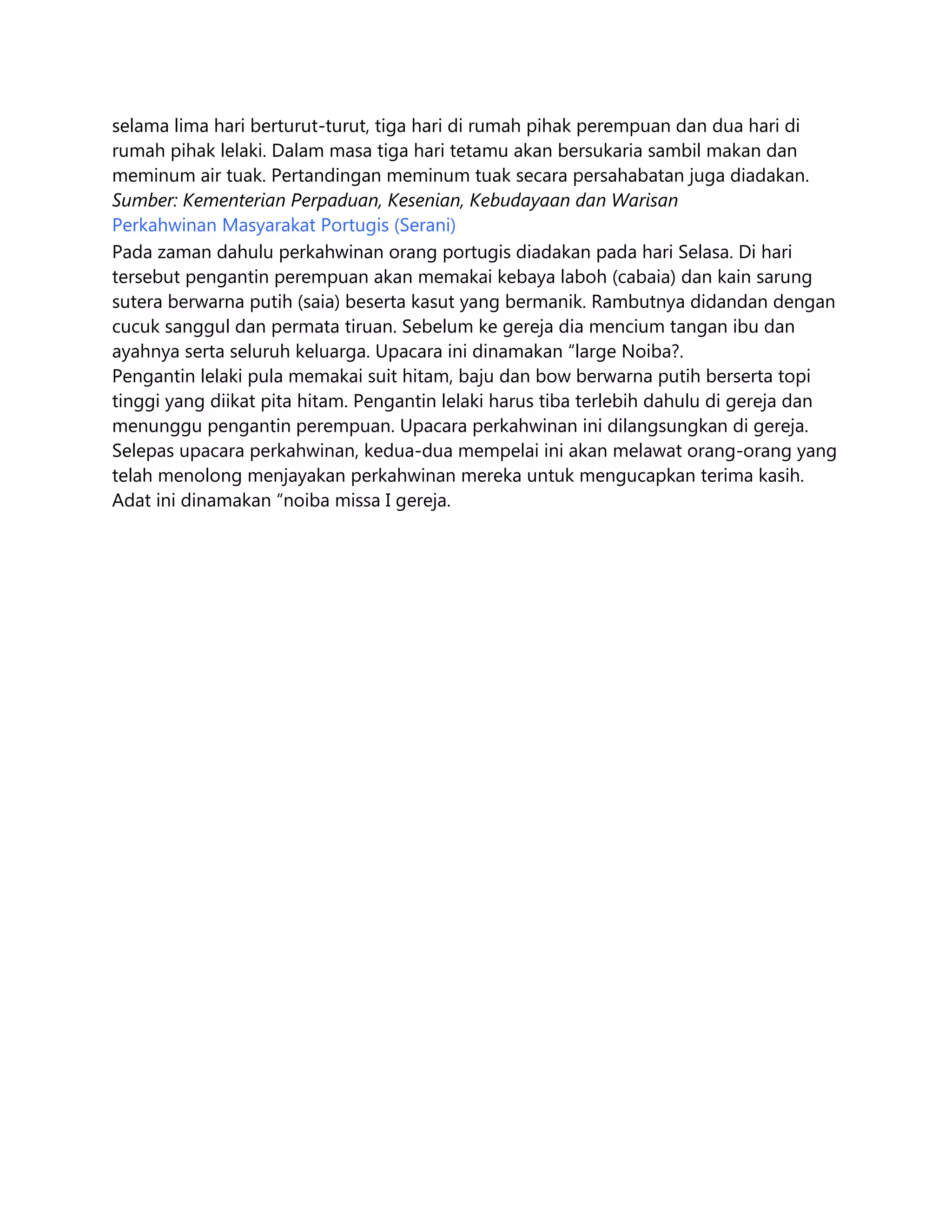 selama lima hari berturut-turut, tiga hari di rumah pihak perempuan dan dua hari di
rumah pihak lelaki. Dalam masa tiga hari tetamu akan bersukaria sambil makan dan
meminum air tuak. Pertandingan meminum tuak secara persahabatan juga diadakan.
Sumber: Kementerian Perpaduan, Kesenian, Kebudayaan dan Warisan
Perkahwinan Masyarakat Portugis (Serani)
Pada zaman dahulu perkahwinan orang portugis diadakan pada hari Selasa. Di hari
tersebut pengantin perempuan akan memakai kebaya laboh (cabaia) dan kain sarung
sutera berwarna putih (saia) beserta kasut yang bermanik. Rambutnya didandan dengan
cucuk sanggul dan permata tiruan. Sebelum ke gereja dia mencium tangan ibu dan
ayahnya serta seluruh keluarga. Upacara ini dinamakan “large Noiba?.
Pengantin lelaki pula memakai suit hitam, baju dan bow berwarna putih berserta topi
tinggi yang diikat pita hitam. Pengantin lelaki harus tiba terlebih dahulu di gereja dan
menunggu pengantin perempuan. Upacara perkahwinan ini dilangsungkan di gereja.
Selepas upacara perkahwinan, kedua-dua mempelai ini akan melawat orang-orang yang
telah menolong menjayakan perkahwinan mereka untuk mengucapkan terima kasih.
Adat ini dinamakan “noiba missa I gereja.

 