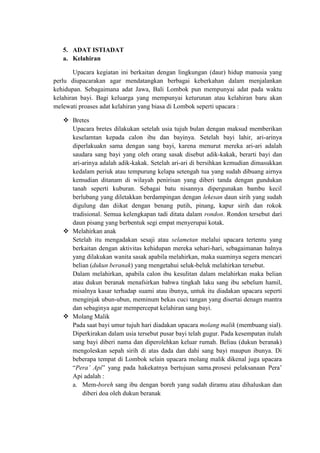 5. ADAT ISTIADAT
   a. Kelahiran

        Upacara kegiatan ini berkaitan dengan lingkungan (daur) hidup manusia yang
perlu diupacarakan agar mendatangkan berbagai keberkahan dalam menjalankan
kehidupan. Sebagaimana adat Jawa, Bali Lombok pun mempunyai adat pada waktu
kelahiran bayi. Bagi keluarga yang mempunyai keturunan atau kelahiran baru akan
melewati proases adat kelahiran yang biasa di Lombok seperti upacara :

    Bretes
     Upacara bretes dilakukan setelah usia tujuh bulan dengan maksud memberikan
     keselamtan kepada calon ibu dan bayinya. Setelah bayi lahir, ari-arinya
     diperlakuakn sama dengan sang bayi, karena menurut mereka ari-ari adalah
     saudara sang bayi yang oleh orang sasak disebut adik-kakak, berarti bayi dan
     ari-arinya adalah adik-kakak. Setelah ari-ari di bersihkan kemudian dimasukkan
     kedalam periuk atau tempurung kelapa setengah tua yang sudah dibuang airnya
     kemudian ditanam di wilayah penirisan yang diberi tanda dengan gundukan
     tanah seperti kuburan. Sebagai batu nisannya dipergunakan bambu kecil
     berlubang yang diletakkan berdampingan dengan lekesan daun sirih yang sudah
     digulung dan diikat dengan benang putih, pinang, kapur sirih dan rokok
     tradisional. Semua kelengkapan tadi ditata dalam rondon. Rondon tersebut dari
     daun pisang yang berbentuk segi empat menyerupai kotak.
    Melahirkan anak
     Setelah itu mengadakan sesaji atau selametan melalui upacara tertentu yang
     berkaitan dengan aktivitas kehidupan mereka sehari-hari, sebagaimanan halnya
     yang dilakukan wanita sasak apabila melahirkan, maka suaminya segera mencari
     belian (dukun beranak) yang mengetahui seluk-beluk melahirkan tersebut.
     Dalam melahirkan, apabila calon ibu kesulitan dalam melahirkan maka belian
     atau dukun beranak menafsirkan bahwa tingkah laku sang ibu sebelum hamil,
     misalnya kasar terhadap suami atau ibunya, untuk itu diadakan upacara seperti
     menginjak ubun-ubun, meminum bekas cuci tangan yang disertai denagn mantra
     dan sebaginya agar mempercepat kelahiran sang bayi.
    Molang Malik
     Pada saat bayi umur tujuh hari diadakan upacara molang malik (membuang sial).
     Diperkirakan dalam usia tersebut pusar bayi telah gugur. Pada kesempatan itulah
     sang bayi diberi nama dan diperolehkan keluar rumah. Beliau (dukun beranak)
     mengoleskan sepah sirih di atas dada dan dahi sang bayi maupun ibunya. Di
     beberapa tempat di Lombok selain upacara molang malik dikenal juga upacara
     “Pera’ Api” yang pada hakekatnya bertujuan sama.prosesi pelaksanaan Pera’
     Api adalah :
     a. Mem-boreh sang ibu dengan boreh yang sudah diramu atau dihaluskan dan
         diberi doa oleh dukun beranak
 
