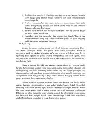 b. Setelah selesai memboreh lalu dukun menyiapkan bara api yang terbuat dari
        sabut kelapa yang ditaburi dengan kemenyan dari daun lemundi (sejenis
        tumbuhan perdu).
     c. Ibu bayi menggunakan kain secara bekemben (kain sampai batas dada)
        sambil menggendong bayinya dan berdiri di atas bara api dan kemudian
        dukun memberinya do’a/mantra.
     d. Setelah dukun beranak atau belain selesai berdo’a bara api disiram dengan
        air bunga rampe (medak api).
     e. Kemudian sang ibu menyembe’ dan menjam-jam (mendo’akan si bayi
        menurut kehendak sang ibu). Hal ini dilakukan apabila tali pusat sang bayi
        sudah kering dan terlepas dari pusarnya.
    Ngurisang

       Upacara ini sangat penting artinya bagi sebuah keluarga, rambut yang dibawa
dari dalam kandungan disebut bulu panas, maka harus dihilangkan. Untuk itu
masyarakat sasak melakukan selametan, do’a atau upacara sederhana yang disebut
ngurisang. Pada upacara ini pihak keluarga mengundang para tokoh agama, tokoh
masyarakat dan tokoh adat untuk membacakan selakaran yang terdiri dari untaian do’a
dan shalawat Nabi.

        Biasanya seorang laki-laki atau ayahnya menggendong bayi tersebut sambil
berjalan berkeliling di hadapan orang-orang yang sedang membacakan selakaran serta
masing-masing yang hadir memotong sedikit rambut sang bayi dengan guntingan yang
direndam dalam air bunga. Pada upacara ini dikenakan sabuk pemalik yakni alat yang
dipergunakan untuk menggendong si bayi. Sabuk pemaliq dianggap keramat karena
proses pembuatan dan penyimpanannyaberdo’a.

        Upacara ngurisan biasanya diadakan secara besar-besaran dan diikuti dengan
upacara bekekah yaitu memotong hewan qurban disebut begawe kekah. Sering kali
terkadang pelaksanaan berkuris agak mundur karena terkait dengan finansial. Namun
jika tidak mampu cukup pergi ke dukun beranak yang telah membantu kelahirannya.
Dalam hal ini cukup mengantar sesaji (andang-andang) dan sabuk katiq (sejenis umbaq
tepi berukuran kecil dengan bentuk masih bersambung). Sabuk ketiq disembalun
disebut lempot puset sedangkan di Getap disebut sabuk kuning.
 