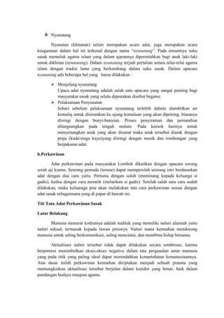  Nyunatang

       Nyunatan (khitanan) selain merupakan acara adat, juga merupakan acara
keagamaan dalam hal ini terkenal dengan nama “nyunatang”. Pada umumnya suku
sasak memeluk agama islam yang dalam ajarannya diperintahkan bagi anak laki-laki
untuk dikhitan (nyunatang). Dalam nyunatang terjadi pertalian antara nilai-nilai agama
islam dengan tradisi lama yang berkembang dalam suku sasak. Dalam upacara
nyunatang ada beberapa hal yang harus dilakukan :

        Menjelang nyunatang
         Upaca adat nyunatang adalah salah satu upacara yang sangat penting bagi
         masyarakat sasak yang selalu dipestakan disebut begawe.
        Pelaksanaan Penyunatan
         Sehari sebelum pelaksanaan nyunatang terlebih dahulu diambilkan air
         kemaliq untuk disiramkan ke ujung kemaluan yang akan dipotong, biasanya
         diiringi dengan bunyi-bunyian. Proses penyiraman dan pemandian
         dilangsungkan pada tengah malam. Pada keesok harinya untuk
         menyenangkan anak yang akan disunat maka anak tersebut diarak dengan
         praja (kuda/singa kayu)yang diiringi dengan musik dan rombongan yang
         berpakaian adat.

b.Perkawinan

        Adat perkawinan pada masyarakat Lombok dikaitkan dengan upacara sorong
serah aji krame. Seorang pemuda (terune) dapat memperoleh seorang istri berdasarkan
adat dengan dua cara yaitu: Pertama dengan soloh (meminang kepada keluarga si
gadis), kedua dengan cara merarik (melarikan si gadis). Setelah salah satu cara sudah
dilakukan, maka keluaraga pria akan melakukan tata cara perkawinan sesuai dengan
adat sasak sebagaimana yang di papar di bawah ini.

Titi Tata Adat Perkawinan Sasak

Latar Belakang

       Manusia menurut kodratnya adalah mahluk yang memiliki naluri alamiah yaitu
naluri sekual, termasuk kepada lawan jenisnya. Naluri mana kemudian mendorong
manusia untuk saling berkomunikasi, saling mencintai, dan membina hidup bersama.

       Aktualisasi naluri tersebut tidak dapat dilakukan secara sembrono, karena
berpotensi menimbulkan ekses-ekses negative dalam tata pergaualan antar manusia
yang pada titik yang paling ideal dapat merendahkan kemartabatan kemanusiaannya.
Atas dasar inilah perkawinan kemudian diciptakan menjadi sebuah pranata yang
memungkinkan aktualisasi tersebut berjalan dalam koridor yang benar, baik dalam
pandangan budaya maupun agama.
 