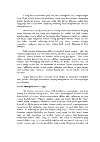 Midang dilakukan dirumah gadis atau janda antara pukul 20.00 sampai dengan
pukul 22.00. midang disiang hari dipandang kurang patut, karena dapat mengganggu
aktifitas keseharian seorang gadis atau janda. Dan karena dilakukan malam hari,
seyogyanya dilakukan ditempat yang terang benderang dan dilarang keras jika tidak ada
sarana penerangan.

        Khususnya di Desa Padamara, tradisi midang ini bukanlah merupakan hal yang
umum dilakukan oleh masyarakat pada lingkungan itu, terlebih lagi pada kalangan
tertentu midang tersebut adalah hal yang sangat tabu. Pandangan semacam ini berkaitan
erat dengan aspek keagamaan dimana seorang perempuan bertemu dengan laki-laki
yang bukan termasuk muhrimnya adalah hal yang sangat terlarang, sehingga
berdasarkan pandangan tersebut, maka midang tidak lumrah dilakukan di Desa
Padamara.

       Tidak menutup kemungkinan bahwa komunikasi antara seorang lelaki dan
perempuan dapat terjadi hanyalah melalui seorang perantara, yang lazim disebut dengan
“subandar”, dimana subandar ini biasanya adalah serang perempuan. Dalam tradisi
midang, terdapat kemungkinan seorang laki-laki menggunakan orang lain sebagai
perantara atau pendamping berkomunikasi. Orang ini disebut subandar, yang oleh
banyak orang berasal dari kata syahbandar di pelabuhan. Dalam perdagangan antar
pulau, syahbandar menjadi perantara antara pedagang yang datang berjualan dengan
calon pembeli yang bermaksud membeli barang atau sekedar melihat komoditi
dagangnya.

       Dengan demikian, dapat dipahami bahwa tahapan ini sebenarnya merupakan
babak pembuka hubungan dan memulai pengungkapan perasaan dari seseorang dengan
lawan jenisnya.

Menuju Mahligai Rumah Tangga

       Jika midang merupakan babak awal dimulainya pengungkapan rasa cinta
seorang pria terhadap seorang wanita, maka untuk melembagakan perasaan tersebut
dalam sebuah perkawinan, pertama-tama seorang laki-laki akan melakukan apa yang
populer disebut merari’. Menurut sebagian orang, kata merari’ berasal dari “lari”.
Merarik berarti mengambil perempuan secara diam-diam untuk tujuan perkawinan.
Sejumlah kecil kalangan menyebutkan bahwa merari itu mengambil perempuan dengan
memalingkan dari pandangan orang tuanya. Atas dasar ini, disebutkan bahwa arti
merarik itu memalingkan gadis dari hadapan orang tuanya. Kendati diambil secara
diam-diam ataupun dipalingkan dari hadapan orang tuanya, ini tidak berarti bahwa
orang tua tidak mengetahui hal tersebut. Karena sebelumnya telah berlangsung
pembicaraan rahasia antara orang tua laki-laki dan orang tua perempuan yang
memberitahukan orang tua perempuan bahwa kedua anak mereka telah saling menyukai
sembari meminta agar merestui pernikahan anak mereka. Disamping diketahui oleh
 