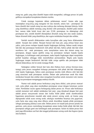 orang tua, gadis yang akan diambil itupun telah mengetahui, sehingga proses ini pada
galibnya merupakan kesepakatan diantara mereka.

       Untuk menjaga kepatutan dalam pelaksanaan merari’ krama adat juga
menetapkan awig-awig yang mengatur titi tata merarik, antara lain : perempuan itu
harus diambil dari rumah orang tua atau walinya dan melarang ditempat bekerja, lelaki
yang diambilnya adalah memang yang dicintai oleh perempuan, diambil pada malam
hari, namun tidak boleh lewat dari jam 22.00, perempuan itu didampingi oleh
perempuan lain, setelah diambil ditempatkan dirumah orang lain atau sanak saudara,
bukan dirumah lelaki yang diambilnya, dan segera melakukan besejati dan selabar.

        Setelah merarik dilaksanakan maka kewajiban adat yang harus dilaksanakan
adalah besejati dan selabar. Besejati berasal dari kata jati, yang artinya benar atau
yakin, yaitu proses melapor kepada kepala lingkungan (keliang, bahasa sasak) tempat
laki-laki dan perempuan berdomisili oleh pihak laki-laki, bahwa pihak laki-laki telah
membawa lari anak perempuan, serta menjelaskan nama dan alamat orang tua
perempuan, dengan tujuan apabila orang tua perempuan melapor kepada kepala
lingkungan, ia kehilangan anak perempuan, maka kepala lingkungan dapat menjelaskn
perihal kejadian sehingga tidak menimbulkan permasalahan. Begitu pula kepala
lingkungan tempat berdomisili laki-laki tidak curiga apabila ada perempuan tidak
dikenal didaerahnya, hal ini untuk menjaga fitnah.

       Sedangkan selabar berasal dari kata abar (bahasa kawi artinya bersinar-sinar,
terang) yaitu proses mengabari keluarga perempuan oleh pihak laki-laki didampingi
oleh kepala lingkungan, bahwa anak perempuan mereka telah dibawa oleh laki-laki
yang mencintai anak perempuan mereka. Dalam adat perkawinan sasak bila tidak
melakukan besejati dan selabar akan mengalami kesulitan untuk menuntut wali, karena
orang tua perempuan menganggap anaknya diculik.

        Nuntut wali adalah proses berikutnya yang harus dilalui, yaitu proses mencari
wali, yaitu pihak yang akan menikahkan perempuan sesuai dengan ketentuan syariat
islam. Pernikahan secara agama berlangsung dalam proses ini. Proses adat berikutnya
setelah menuntut wali adalah melakukan bait janji. yang dimaksud dengan bait janji
adalah proses musyawarah utusan dari kedua belah pihak untuk membicarakan
bagaimana penyelesaian masalah adat untuk prosesi sorong serah, aji krama yang
dipergunakn untuk acara sorong serah, sekaligus membahas besarnya arta gegawean,
yaitu harta atau uang yang akan dibawa untuk diserahkan kepada pihak perempuan
sebagai penunjang jalannya acara adat. Dalam proses ini terjadi pula prosesi pisuka lan
gantiran, yaitu proses menimbang kesepakatan antara kedua belah pihak laki-laki dan
perempuan sebagai ganti atas kehilangan anak perempuan. Selain itu dalam proses bait
janji juga dibicarakan soal hari dan tanggal pelaksanaan sorong serah dan begawe (pesta
atau kenduri).
 
