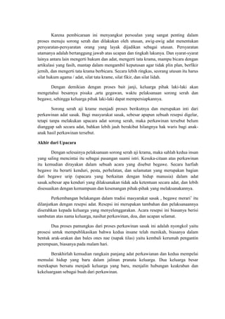 Karena pembicaraan ini menyangkut persoalan yang sangat penting dalam
proses menuju sorong serah dan dilakukan oleh utusan, awig-awig adat menentukan
persyaratan-persyaratan orang yang layak dijadikan sebagai utusan. Persyaratan
utamanya adalah bertanggung jawab atas ucapan dan tingkah lakunya. Dan syarat-syarat
lainya antara lain mengerti hukum dan adat, mengerti tata krama, mampu bicara dengan
artikulasi yang fasih, mantap dalam mengambil keputusan agar tidak plin plan, berfikir
jernih, dan mengerti tata krama berbicara. Secara lebih ringkas, seorang utusan itu harus
silat hukum agama / adat, silat tata krame, silat fikir, dan silat lidah.

      Dengan demikian dengan proses bait janji, keluarga pihak laki-laki akan
mengetahui besarnya pisuka ,arta gegawan, waktu pelaksanaan sorong serah dan
begawe, sehingga keluarga pihak laki-laki dapat mempersiapkannya.

        Sorong serah aji krame menjadi proses berikutnya dan merupakan inti dari
perkawinan adat sasak. Bagi masyarakat sasak, sebesar apapun sebuah resepsi digelar,
tetapi tanpa melakukan upacara adat sorong serah, maka perkawinan tersebut belum
dianggap sah secara adat, bahkan lebih jauh berakibat hilangnya hak waris bagi anak-
anak hasil perkawinan tersebut.

Akhir dari Upacara

       Dengan selesainya pelaksanaan sorong serah aji krama, maka sahlah kedua insan
yang saling mencintai itu sebagai pasangan suami istri. Kesuka-citaan atas perkawinan
itu kemudian dirayakan dalam sebuah acara yang disebut begawe. Secara harfiah
begawe itu berarti kenduri, pesta, perhelatan, dan selamatan yang merupakan bagian
dari begawe urip (upacara yang berkaitan dengan hidup manusia) dalam adat
sasak.sebesar apa kenduri yang dilaksanakan tidak ada ketentuan secara adat, dan lebih
disesuaikan dengan kemampuan dan kesenangan pihak-pihak yang melaksanakannya.

        Perkembangan belakangan dalam tradisi masyarakat sasak , begawe merari’ itu
dilanjutkan dengan resepsi adat. Resepsi ini merupakan tambahan dan pelaksanaannya
diserahkan kepada keluarga yang menyelenggarakan. Acara resepsi ini biasanya berisi
sambutan atas nama keluarga, nasihat perkawinan, doa, dan ucapan selamat.

       Dua proses pamungkas dari proses perkawinan sasak ini adalah nyongkol yaitu
prosesi untuk mempublikasikan bahwa kedua insane telah menikah, biasanya dalam
bentuk arak-arakan dan bales ones nae (napak tilas) yaitu kembali kerumah pengantin
perempuan, biasanya pada malam hari.

       Berakhirlah kemudian rangkain panjang adat perkawianan dan kedua mempelai
memulai hidup yang baru dalam jalinan pranata keluarga. Dua keluarga besar
merekapun bersatu menjadi keluarga yang baru, menjalin hubungan keakraban dan
kekeluargaan sebagai buah dari perkawinan.
 