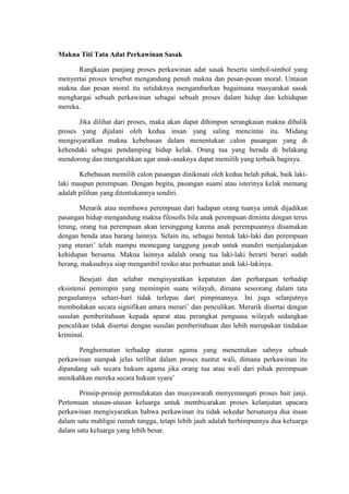 Makna Titi Tata Adat Perkawinan Sasak

      Rangkaian panjang proses perkawinan adat sasak beserta simbol-simbol yang
menyertai proses tersebut mengandung penuh makna dan pesan-pesan moral. Untaian
makna dan pesan moral itu setidaknya mengambarkan bagaimana masyarakat sasak
menghargai sebuah perkawinan sebagai sebuah proses dalam hidup dan kehidupan
mereka.

      Jika dilihat dari proses, maka akan dapat dihimpun serangkaian makna dibalik
proses yang dijalani oleh kedua insan yang saling mencintai itu. Midang
mengisyaratkan makna kebebasan dalam menentukan calon pasangan yang di
kehendaki sebagai pendamping hidup kelak. Orang tua yang berada di belakang
mendorong dan mengarahkan agar anak-anaknya dapat memilih yang terbaik baginya.

       Kebebasan memilih calon pasangan dinikmati oleh kedua belah pihak, baik laki-
laki maupun perempuan. Dengan begitu, pasangan suami atau isterinya kelak memang
adalah pilihan yang ditentukannya sendiri.

        Merarik atau membawa perempuan dari hadapan orang tuanya untuk dijadikan
pasangan hidup mengandung makna filosofis bila anak perempuan diminta dengan terus
terang, orang tua perempuan akan tersinggung karena anak perempuannya disamakan
dengan benda atau barang lainnya. Selain itu, sebagai bentuk laki-laki dan perempuan
yang merari’ telah mampu memegang tanggung jawab untuk mandiri menjalanjakan
kehidupan bersama. Makna lainnya adalah orang tua laki-laki berarti berari sudah
berang, maksudnya siap mengambil resiko atas perbuatan anak laki-lakinya.

        Besejati dan selabar mengisyaratkan kepatutan dan perhargaan terhadap
eksistensi pemimpin yang memimpin suatu wilayah, dimana seseorang dalam tata
pergaulannya sehari-hari tidak terlepas dari pimpinannya. Ini juga selanjutnya
membedakan secara signifikan antara merari’ dan penculikan. Merarik disertai dengan
susulan pemberitahuan kepada aparat atau perangkat penguasa wilayah sedangkan
penculikan tidak disertai dengan susulan pemberitahuan dan lebih merupakan tindakan
kriminal.

       Penghormatan terhadap aturan agama yang menentukan sahnya sebuah
perkawinan nampak jelas terlihat dalam proses nuntut wali, dimana perkawinan itu
dipandang sah secara hukum agama jika orang tua atau wali dari pihak perempuan
menikahkan mereka secara hukum syara’

       Prinsip-prinsip permufakatan dan musyawarah menyemangati proses bait janji.
Pertemuan utusan-utusan keluarga untuk membicarakan proses kelanjutan upacara
perkawinan mengisyaratkan bahwa perkawinan itu tidak sekedar bersatunya dua insan
dalam satu mahligai rumah tangga, tetapi lebih jauh adalah berhimpunnya dua keluarga
dalam satu keluarga yang lebih besar.
 