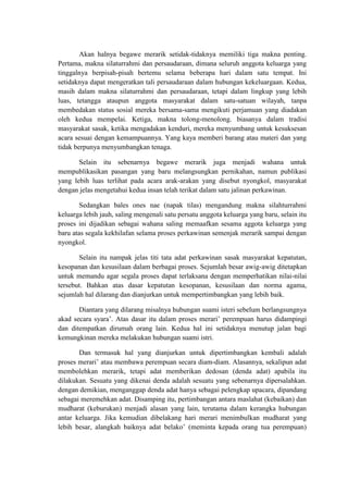 Akan halnya begawe merarik setidak-tidaknya memiliki tiga makna penting.
Pertama, makna silaturrahmi dan persaudaraan, dimana seluruh anggota keluarga yang
tinggalnya berpisah-pisah bertemu selama beberapa hari dalam satu tempat. Ini
setidaknya dapat mengeratkan tali persaudaraan dalam hubungan kekeluargaan. Kedua,
masih dalam makna silaturrahmi dan persaudaraan, tetapi dalam lingkup yang lebih
luas, tetangga ataupun anggota masyarakat dalam satu-satuan wilayah, tanpa
membedakan status sosial mereka bersama-sama mengikuti perjamuan yang diadakan
oleh kedua mempelai. Ketiga, makna tolong-menolong. biasanya dalam tradisi
masyarakat sasak, ketika mengadakan kenduri, mereka menyumbang untuk kesuksesan
acara sesuai dengan kemampuannya. Yang kaya memberi barang atau materi dan yang
tidak berpunya menyumbangkan tenaga.

       Selain itu sebenarnya begawe merarik juga menjadi wahana untuk
mempublikasikan pasangan yang baru melangsungkan pernikahan, namun publikasi
yang lebih luas terlihat pada acara arak-arakan yang disebut nyongkol, masyarakat
dengan jelas mengetahui kedua insan telah terikat dalam satu jalinan perkawinan.

        Sedangkan bales ones nae (napak tilas) mengandung makna silahturrahmi
keluarga lebih jauh, saling mengenali satu persatu anggota keluarga yang baru, selain itu
proses ini dijadikan sebagai wahana saling memaafkan sesama aggota keluarga yang
baru atas segala kekhilafan selama proses perkawinan semenjak merarik sampai dengan
nyongkol.

       Selain itu nampak jelas titi tata adat perkawinan sasak masyarakat kepatutan,
kesopanan dan kesusilaan dalam berbagai proses. Sejumlah besar awig-awig ditetapkan
untuk memandu agar segala proses dapat terlaksana dengan memperhatikan nilai-nilai
tersebut. Bahkan atas dasar kepatutan kesopanan, kesusilaan dan norma agama,
sejumlah hal dilarang dan dianjurkan untuk mempertimbangkan yang lebih baik.

       Diantara yang dilarang misalnya hubungan suami isteri sebelum berlangsungnya
akad secara syara’. Atas dasar itu dalam proses merari’ perempuan harus didampingi
dan ditempatkan dirumah orang lain. Kedua hal ini setidaknya menutup jalan bagi
kemungkinan mereka melakukan hubungan suami istri.

       Dan termasuk hal yang dianjurkan untuk dipertimbangkan kembali adalah
proses merari’ atau membawa perempuan secara diam-diam. Alasannya, sekalipun adat
membolehkan merarik, tetapi adat memberikan dedosan (denda adat) apabila itu
dilakukan. Sesuatu yang dikenai denda adalah sesuatu yang sebenarnya dipersalahkan.
dengan demikian, menganggap denda adat hanya sebagai pelengkap upacara, dipandang
sebagai meremehkan adat. Disamping itu, pertimbangan antara maslahat (kebaikan) dan
mudharat (keburukan) menjadi alasan yang lain, terutama dalam kerangka hubungan
antar keluarga. Jika kemudian dibelakang hari merari menimbulkan mudharat yang
lebih besar, alangkah baiknya adat belako’ (meminta kepada orang tua perempuan)
 