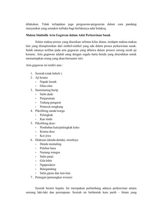 dilakukan. Tidak terlupakan juga pergeseran-pergeseran dalam cara pandang
masyarakat yang semakin terbuka bagi berlakunya adat belakoq.

Makna Simbolik Arta Gegawan dalam Adat Perkawinan Sasak

       Selain makna proses yang diuraikan selintas kilas diatas, terdapat makna-makna
lain yang diinspirasikan dari simbol-simbol yang ada dalam proses perkawinan sasak.
Salah satunya terlihat pada arta gegawan yang dibawa dalam prosesi sorong serah aji
kerame. Arta gegawan adalah uang dengan segala harta benda yang diserahkan untuk
memantapkan orang yang akan bersuami istri.

Arta gegawan ini terdiri atas :

   1. Sesirah (otak bebeli )
   2. Aji krame
      - Napak lemah
      - Olen-olen
   3. Sasmitaning hurip
      - Salin dede
      - Penjaruman
      - Tedung pengarat
      - Pemecat sengkang
   4. Pikolihing sanak/warga
      - Pelengkak
      - Kao tindo
   5. Pikolihing dese-
      - Pembabas kuta/pelengkak koko
      - Krama dese
      - Kor jiwa
   6. Dedosan (denda-denda), misalnya:
      - Denda memaling
      - Pelebur basa
      - Nunang wangsa
      - Salin panji
      - Gila bibir
      - Ngapesaken
      - Balegandang
      - Salin gama dan lain-lain
   7. Pemegat (pamungkas wicara)


       Sesirah berarti kepala. Ini merupakan perlambang adanya perkawinan antara
seorang laki-laki dan perempuan. Sesirah ini berbentuk kain putih – hitam yang
 