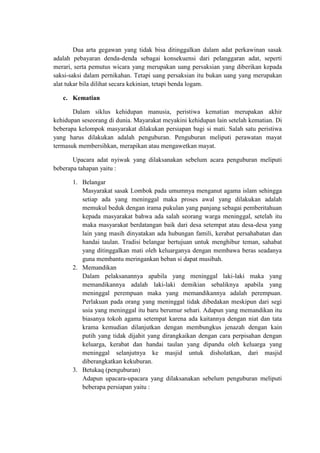 Dua arta gegawan yang tidak bisa ditinggalkan dalam adat perkawinan sasak
adalah pebayaran denda-denda sebagai konsekuensi dari pelanggaran adat, seperti
merari, serta pemutus wicara yang merupakan uang persaksian yang diberikan kepada
saksi-saksi dalam pernikahan. Tetapi uang persaksian itu bukan uang yang merupakan
alat tukar bila dilihat secara kekinian, tetapi benda logam.

   c. Kematian

       Dalam siklus kehidupan manusia, peristiwa kematian merupakan akhir
kehidupan seseorang di dunia. Mayarakat meyakini kehidupan lain setelah kematian. Di
beberapa kelompok masyarakat dilakukan persiapan bagi si mati. Salah satu peristiwa
yang harus dilakukan adalah penguburan. Penguburan meliputi perawatan mayat
termasuk membersihkan, merapikan atau mengawetkan mayat.

       Upacara adat nyiwak yang dilaksanakan sebelum acara penguburan meliputi
beberapa tahapan yaitu :

       1. Belangar
          Masyarakat sasak Lombok pada umumnya menganut agama islam sehingga
          setiap ada yang meninggal maka proses awal yang dilakukan adalah
          memukul beduk dengan irama pukulan yang panjang sebagai pemberitahuan
          kepada masyarakat bahwa ada salah seorang warga meninggal, setelah itu
          maka masyarakat berdatangan baik dari desa setempat atau desa-desa yang
          lain yang masih dinyatakan ada hubungan famili, kerabat persahabatan dan
          handai taulan. Tradisi belangar bertujuan untuk menghibur teman, sahabat
          yang ditinggalkan mati oleh keluarganya dengan membawa beras seadanya
          guna membantu meringankan beban si dapat musibah.
       2. Memandikan
          Dalam pelaksanannya apabila yang meninggal laki-laki maka yang
          memandikannya adalah laki-laki demikian sebaliknya apabila yang
          meninggal perempuan maka yang memandikannya adalah perempuan.
          Perlakuan pada orang yang meninggal tidak dibedakan meskipun dari segi
          usia yang meninggal itu baru berumur sehari. Adapun yang memandikan itu
          biasanya tokoh agama setempat karena ada kaitannya dengan niat dan tata
          krama kemudian dilanjutkan dengan membungkus jenazah dengan kain
          putih yang tidak dijahit yang dirangkaikan dengan cara perpisahan dengan
          keluarga, kerabat dan handai taulan yang dipandu oleh keluarga yang
          meninggal selanjutnya ke masjid untuk disholatkan, dari masjid
          diberangkatkan kekuburan.
       3. Betukaq (penguburan)
          Adapun upacara-upacara yang dilaksanakan sebelum penguburan meliputi
          beberapa persiapan yaitu :
 