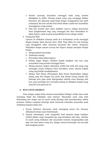 a. Setelah seseorang dinyatakan meninggal maka orang tersebut
             dihadapkan ke kiblat. Diruang tempat orang yang meninggal dibakar
             kemenyan dan dipasangi langit-langit dengan menggunakan kain putih
             (selempuri) dan kain tersebut baru boleh dibuka setelah hari kesembilan
             meninggalnya orang tersebut.
         b. Pada hari tersebut (jelo mate) diadakan unjuran sebagai penyusuran
             bumi (penghormatan bagi yang meninggal dan akan dimasukkan ke
             dalam kubur), untuk itu perlu penyemblihan hewan sebagai tumbal.
      4. Nelung dan Mitu’
         Upacara ini dilakukan keluarga untuk do’a keselamatan arwah meninggal
         dengan harapan dapat diterima disisi Allah Yang Maha Esa dan keluarga
         yang ditinggalkan tabah menerima kenyataan dan cobaan. Selajutnya
         dilanjutkan dengan upacara nyiwaq dan begawe dengan persiapan sebagai
         berikut :
         a. Mengumpulkan kayu bakar
         b. Pembuatan tetaring
         c. Penyerahan bahan-bahan begawe
         d. Dulang inggas dingari, disajikan kepada penghulu atau kyai yang
             menyatakan orang tersebut meninggal dunia.
         e. Dulang penamat, adapun maksudnya simbol hak milik dari orang yang
             meninggal semasa hidupnya harus diserahkan secara sukarela kepada
             orang yang berhak mendapatkannya
         f. Dulang Talet Mesan (Penempatan Batu Nisan) dimaksudkan sebagai
             dulang yang diisi dengan nasi putih, lauk berupa burung merpati dan
             beberapa jenis jajan untuk dipergunakan sebelum nisan dipasang oleh
             kyai yang memimpin do’a kemudian dulang ini dibagikan kepada orang
             yang ikut serta pada saat itu.

   6. MATA PENCAHARIAN

        Alam sebagai tempat hidup manusia menyediakan berbagai sumber daya untuk
menopang hidup dan kehidupan umat manusia. Masyarakat sasak yang telah
berkembang dan sampai saat ini masih sering dijumapi mata pencahariannya adalah
pertanian sebelum mengenal tehnologi untuk memenuhi kebutuhan masyarakat sasak
melakukan kegiatan antara lain :

      a. Nyeran (berburu), khususnya untuk menangkap hewan liar, biasanya
         dilakukan ke hutan secara berkelompok.
      b. Ngunuh (memungut), yaitu mengambil hasil tanaman tampa budidaya
         terlebih dahulu, tetapi mengambil apa yang disediakan oleh alam. Aktifitas
         ini masih sering dilakukan oleh masyarakat terutama mengumpulkan padi
         pada sisa hasil panen orang lain, dengan mencari/memungut sisa-sisa padi
         pada tumpukan jerami
 