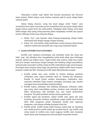Masyarakat Lombok sejak dahulu kala bermata pencaharian dari bercocok
tanam (petani). Dalam budaya sasak sebelum menanam padi di sawah sebagai bahan
makanan pokok

        Dalam bidang ekonomi, sering kita kenal dengan istilah “bedea” yaitu
menukarkan hasil seperti masyarakat pesisir menukarkan ikan atau garam dengan bahan
pangan lainnya seperti beras dan umbi-umbian. Sedangkan dalam bidang sosial dapat
dilihat dengan sikap saling tolong-menolong dalam menghadapi musibah atau upacara
tertentu. Beberapa istilah yang sering kita dengan.

       a. Saling “Ayo” yaitu kegiatan saling kunjung-mengunjungi sebagai bentuk
          silaturrahim baik dengan tetangga maupun keluarga.
       b. Saling “Jot” yaitu bentuk saling memberikan sesuatu biasanya dalam bentuk
          makanan terutama jika ada pihak atau warga yang melakuakn hajatan.

   7. KASUS INTEREN DAN EXSTEREN

        Konflik yaitu terjadinya pertentangan atau perbedaan antara dua orang atau
lebih, yang jika dibiarkan akan mengakibatkan kedua belah pihak akan kehilangan
material, spritual atau bahkan nyawa. Sejak konflik umat manusia sudah lama terjadi,
baik jenis maupun intensitasnya dengan berbagai latar belakang sebagai penyebabnya,
termasuk pada masyarakat Lombok catatan konflik sudah dikenal sejak zaman kerajaan.
Persaingan antara kerajaan cukup tinggi, dan puncaknya adalah konflik antara kerajaan-
kerajaan Lombok dan Bali. Selanjutnya konflik dapat diklasifikasikan menjadi :

       a. Konflik sumber daya alam, konflik ini berlatar belakang perebutan
          sumberdaya alam, seperti perebutan lahan air, tambang dan sebagainya.
          Konflik ini terjadi karena semakin berkurangnya sumberdaya alam,
          sementara kebutuhan hidup manusia meningkat, persaingan juga semakin
          meningkat karena pertumbuhan jumlah penduduk.
       b. Konflik budaya, perbedaan latar belakang kebudayaan, kebiasaan, tradisi
          juga sering sekali menyebabkan gesekan, misalnya sutau kelompok ingin
          diakui eksistensinya oleh kelompok lain, atau terjadi eksklusifisme
          komunitas. Penyebab konflikini misalnya karena perkawinan
       c. Konfliks agama dan keyakinan, catatan konfilk antar agama dan antar
          keyakinan masyarakat misalnya, pembakaran tempat ibadah umat kristiani
          tahun 2000, pengusiran jamaat Ahmadiyah, konflik antar organisasi
          keagamaan, serta tekanan terhadap kelompok aliran lain
       d. Konflik politik, konflik berupa pilitik biasanya terjadi pada sat menjelang
          atau setelah peristiwa politik terjadi dan masalah banyak lagi konflik yang
          sering terjadi di Lombok yaitu masih tingginya konflik antar komunitas
          seperti tauran antar kampung atau antar kelompok masyarakat tertentu.
 