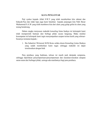 KATA PENGANTAR

        Puji syukur kepada Allah S.W.T yang telah memberikan kita rahmat dan
hidayah-Nya dan tidak lupa juga kami haturkan kepada junjungan kita Nabi Besar
Muhammad S.A.W yang telah membawa kita dari alam yang gelap gulita ke alam yang
terang benderang.

       Dalam rangka menyusun makalah konseling lintas budaya ini kelompok kami
telah memperoleh bantuan dari berbagi pihak secara langsung. Maka melalui
kesempatan ini kelompok kami ingin menyampaikan ucapan terima kasih yang sebesar-
besarnya terutama kepada :

      1. Ibu Suhartiwi Wiriawati M.Pd Kons selaku dosen Konseling Lintas Budaya
         yang sudah memberikan kami tugas sehingga makalah ini dapat
         terselesaikan dengan baik


       Para pembaca yang budiman, tulisan ini masih jauh daripada sempurna,
sehingga diperlukan penyempurnaan-penyempurnaan dan masukan-masukan ataupun
saran-saran dari berbagai pihak, semoga ada manfaatnya bagi para pembaca.
 