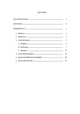 DAFTAR ISI



KATA PENGANTAR ...............................................................................................              i


DAFTAR ISI..............................................................................................................   ii


PENDAHULUAN .....................................................................................................           1


     1. BAHASA ......................................................................................................       1

     2. SILSILAH ....................................................................................................       1

     3. ADAT ISTIADAT .......................................................................................               6

           A. Kelahiran ...............................................................................................     6

           B. Perkawinan ...........................................................................................        7

           C. Kematian ...............................................................................................     17

     4. MATA PENCAHARIAN ...........................................................................                       19

     5. KASUS INTEREN DAN EXSTEREN ......................................................                                  20

     6. DAFATAR PUSTAKA ...............................................................................                    22
 