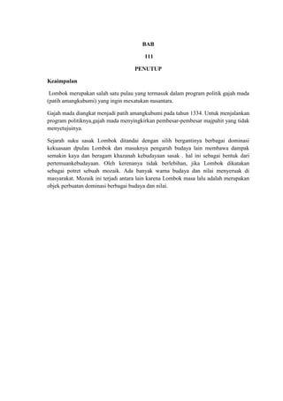 BAB

                                        111

                                   PENUTUP

Keaimpulan

 Lombok merupakan salah satu pulau yang termasuk dalam program politik gajah mada
(patih amangkubumi) yang ingin mexatukan nusantara.

Gajah mada diangkat menjadi patih amangkubumi pada tahun 1334. Untuk menjalankan
program politiknya,gajah mada menyingkirkan pembesar-pembesar majpahit yang tidak
menyetujuinya.

Sejarah suku sasak Lombok ditandai dengan silih bergantinya berbagai dominasi
kekuasaan dpulau Lombok dan masuknya pengaruh budaya lain membawa dampak
semakin kaya dan beragam khazanah kebudayaan sasak . hal ini sebagai bentuk dari
pertemuankebudayaan. Oleh kerenanya tidak berlebihan, jika Lombok dikatakan
sebagai potret sebuah mozaik. Ada banyak warna budaya dan nilai menyeruak di
masyarakat. Mozaik ini terjadi antara lain karena Lombok masa lalu adalah merupakan
objek perbuatan dominasi berbagai budaya dan nilai.
 