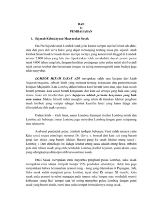 BAB
                                      11
                                  PEMBAHASAN

   1. Sejarah Kebudayaan Masyarakat Sasak

        Era Pra Sejarah tanah Lombok tidak jelas karena sampai saat ini belum ada data-
data dari para ahli serta bukti yang dapat menunjang tentang masa pra sejarah tanah
lombok.Suku Sasak temasuk dalam ras tipe melayu yang konon telah tinggal di Lombok
selama 2.000 tahun yang lalu dan diperkirakan telah menduduki daerah pesisir pantai
sejak 4.000 tahun yang lalu, dengan demikian perdagangn antar pulau sudah aktif terjadi
sejak zaman tesebut dan bersamaan dengan itu saling mempengaruhi antar budaya juga
telah menyebar.

        LOMBOK MIRAH SASAK ADI merupakan salah satu kutipan dari kitab
Negarakertagama, sebuah kitab yang memuat tentang kekuasaan dan pemerintahaan
kerajaan Majapahit. Kata Lomboq dalam bahasa kawi berarti lurus atau jujur, kata mirah
berarti permata, kata sasak berarti kenyataan, dan kata adi artinya yang baik atau yang
utama maka arti keseluruhan yaitu kejujuran adalah permata kenyataan yang baik
atau utama. Makna filosofi itulah mungkin yang selalu di idamkan leluhur penghuni
tanah lombok yang tercipta sebagai bentuk kearifan lokal yang harus dijaga dan
dilestariakan oleh anak cucunya.

        Dalam kitab – kitab lama, nama Lomboq dijumpai disebut Lomboq mirah dan
Lomboq adi beberapa lontar Lomboq juga menyebut Lomboq dengan gumi selaparang
atau selapawis.

       Asal-usul penduduk pulau Lombok terdapat beberapa Versi salah satunya yaitu
Kata sasak secara etimilogis menurut Dr. Goris. s. berasal dari kata sah yang berarti
pergi dan shaka yang berarti leluhur. Berarti pergi ke tanah leluhur orang sasak (
Lomboq ). Dari etimologis ini diduga leluhur orang sasak adalah orang Jawa, terbukti
pula dari tulisan sasak yang oleh penduduk Lomboq disebut Jejawan, yakni aksara Jawa
yang selengkapnya diresepsi oleh kesusastraan sasak.

       Etnis Sasak merupakan etnis mayoritas penghuni pulau Lomboq, suku sasak
merupakan etnis utama meliputi hampir 95% penduduk seluruhnya. Bukti lain juga
menyatakan bahwa berdasarkan prasasti tong – tong yang ditemukan di Pujungan, Bali,
Suku sasak sudah menghuni pulau Lomboq sejak abad IX sampai XI masehi, Kata
sasak pada prasasti tersebut mengacu pada tempat suku bangsa atau penduduk seperti
kebiasaan orang Bali sampai saat ini sering menyebut pulau Lomboq dengan gumi
sasak yang berarti tanah, bumi atau pulau tempat bermukimnya orang sasak.
 