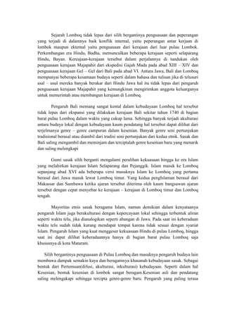Sejarah Lomboq tidak lepas dari silih bergantinya penguasaan dan peperangan
yang terjadi di dalamnya baik konflik internal, yaitu peperangan antar kerjaan di
lombok maupun ekternal yaitu penguasaan dari kerajaan dari luar pulau Lombok.
Perkembangan era Hindu, Budha, memunculkan beberapa kerajaan seperti selaparang
Hindu, Bayan. Kereajaan-kerajaan tersebut dalam perjalannya di tundukan oleh
penguasaan kerajaan Majapahit dari ekspedisi Gajah Mada pada abad XIII – XIV dan
penguasaan kerajaan Gel – Gel dari Bali pada abad VI. Antara Jawa, Bali dan Lomboq
mempunyai beberapa kesamaan budaya seperti dalam bahasa dan tulisan jika di telusuri
asal – usul mereka banyak berakar dari Hindu Jawa hal itu tidak lepas dari pengaruh
penguasaan kerajaan Majapahit yang kemungkinan mengirimkan anggota keluarganya
untuk memerintah atau membangun kerajaan di Lomboq.

        Pengaruh Bali memang sangat kental dalam kebudayaan Lomboq hal tersebut
tidak lepas dari ekspansi yang dilakukan kerajaan Bali sekitar tahun 1740 di bagian
barat pulau Lomboq dalam waktu yang cukup lama. Sehingga banyak terjadi akulturasi
antara budaya lokal dengan kebudayaan kaum pendatang hal tersebut dapat dilihat dari
terjelmanya genre – genre campuran dalam kesenian. Banyak genre seni pertunjukan
tradisional berasal atau diambil dari tradisi seni pertunjukan dari kedua etnik. Sasak dan
Bali saling mengambil dan meminjam dan terciptalah genre kesenian baru yang menarik
dan saling melengkapi

        Gumi sasak silih berganti mengalami peralihan kekuasaan hingga ke era Islam
yang melahirkan kerajaan Islam Selaparang dan Pejanggik. Islam masuk ke Lomboq
sepanjang abad XVI ada beberapa versi masuknya Islam ke Lomboq yang pertama
berasal dari Jawa masuk lewat Lomboq timur. Yang kedua pengIslaman berasal dari
Makassar dan Sumbawa ketika ajaran tersebut diterima oleh kaum bangsawan ajaran
tersebut dengan cepat menyebar ke kerajaan – kerajaan di Lomboq timur dan Lomboq
tengah.

        Mayoritas etnis sasak beragama Islam, namun demikian dalam kenyataanya
pengaruh Islam juga berakulturasi dengan kepercayaan lokal sehingga terbentuk aliran
seperti waktu telu, jika dianalogikan seperti abangan di Jawa. Pada saat ini keberadaan
waktu telu sudah tidak kurang mendapat tempat karena tidak sesuai dengan syariat
Islam. Pengaruh Islam yang kuat menggeser kekuasaan Hindu di pulau Lomboq, hingga
saat ini dapat dilihat keberadaannya hanya di bagian barat pulau Lomboq saja
khususnya di kota Mataram.

    Silih bergantinya penguasaan di Pulau Lomboq dan masuknya pengaruh budaya lain
membawa dampak semakin kaya dan beragamnya khasanah kebudayaan sasak. Sebagai
bentuk dari Pertemuan(difusi, akulturasi, inkulturasi) kebudayaan. Seperti dalam hal
Kesenian, bentuk kesenian di lombok sangat beragam.Kesenian asli dan pendatang
saling melengakapi sehingga tercipta genre-genre baru. Pengaruh yang paling terasa
 