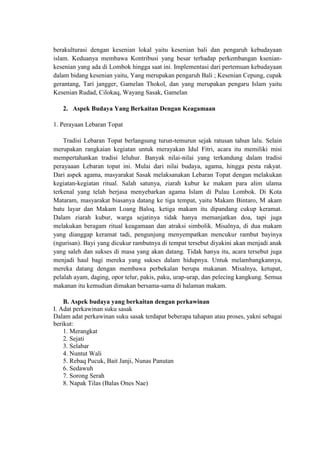 berakulturasi dengan kesenian lokal yaitu kesenian bali dan pengaruh kebudayaan
islam. Keduanya membawa Kontribusi yang besar terhadap perkembangan ksenian-
kesenian yang ada di Lombok hingga saat ini. Implementasi dari pertemuan kebudayaan
dalam bidang kesenian yaitu, Yang merupakan pengaruh Bali ; Kesenian Cepung, cupak
gerantang, Tari jangger, Gamelan Thokol, dan yang merupakan pengaru Islam yaitu
Kesenian Rudad, Cilokaq, Wayang Sasak, Gamelan

   2. Aspek Budaya Yang Berkaitan Dengan Keagamaan

1. Perayaan Lebaran Topat

    Tradisi Lebaran Topat berlangsung turun-temurun sejak ratusan tahun lalu. Selain
merupakan rangkaian kegiatan untuk merayakan Idul Fitri, acara itu memiliki misi
mempertahankan tradisi leluhur. Banyak nilai-nilai yang terkandung dalam tradisi
perayaaan Lebaran topat ini. Mulai dari nilai budaya, agama, hingga pesta rakyat.
Dari aspek agama, masyarakat Sasak melaksanakan Lebaran Topat dengan melakukan
kegiatan-kegiatan ritual. Salah satunya, ziarah kubur ke makam para alim ulama
terkenal yang telah berjasa menyebarkan agama Islam di Pulau Lombok. Di Kota
Mataram, masyarakat biasanya datang ke tiga tempat, yaitu Makam Bintaro, M akam
batu layar dan Makam Loang Baloq. ketiga makam itu dipandang cukup keramat.
Dalam ziarah kubur, warga sejatinya tidak hanya memanjatkan doa, tapi juga
melakukan beragam ritual keagamaan dan atraksi simbolik. Misalnya, di dua makam
yang dianggap keramat tadi, pengunjung menyempatkan mencukur rambut bayinya
(ngurisan). Bayi yang dicukur rambutnya di tempat tersebut diyakini akan menjadi anak
yang saleh dan sukses di masa yang akan datang. Tidak hanya itu, acara tersebut juga
menjadi haul bagi mereka yang sukses dalam hidupnya. Untuk melambangkannya,
mereka datang dengan membawa perbekalan berupa makanan. Misalnya, ketupat,
pelalah ayam, daging, opor telur, pakis, paku, urap-urap, dan pelecing kangkung. Semua
makanan itu kemudian dimakan bersama-sama di halaman makam.

    B. Aspek budaya yang berkaitan dengan perkawinan
I. Adat perkawinan suku sasak
Dalam adat perkawinan suku sasak terdapat beberapa tahapan atau proses, yakni sebagai
berikut:
    1. Merangkat
    2. Sejati
    3. Selabar
    4. Nuntut Wali
    5. Rebaq Pucuk, Bait Janji, Nunas Panutan
    6. Sedawuh
    7. Sorong Serah
    8. Napak Tilas (Balas Ones Nae)
 