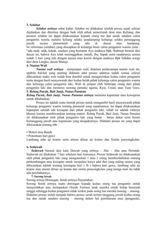 3. Selabar
        Selabar artinya sebar kabar. Selabar ini dilakukan setelah proses sejati selesai
dijalankan dan diterima dengan baik oleh pihak pemerintah desa atau Keliang, dan
prosese selabar ini dapat dilaksanakan kepada orang tua dan sanak saudara calon
pengantin wanita melalui keliang selaku pendamping keluarga selaku penanggung
jawab     secara     pemerintah      yang     ada    di    dusun     atau    kampung.
Isi informasi (selabar) yang diucapkan di keluarga besar calon pengantin wanita yaitu :
“ada anak, adik, kakak, saudara yang bernama Ayu anaknya Bpk. Rahman berasal dari
dusun ini, bahwa Ayu telah meninggalkan rumah, ibu, bapak serta saudaranya semua
sudah 3 hari yang lalu dengan tujuan mau kawin dengan anaknya Bpk Sahdan warga
dari desa Langko, dusun Mareje.
4. Nuntut Wali
        Nuntut wali artinya : menjemput wali, didalam pelaksanaan nuntut wali ini,
apabila hal-hal yang penting didalam adat proses adatnya sudah semua selesai
dibicarakan maka wali sudah bisa diambil untuk mengawinkan kedua calon pengantin
tentu dengan hasil musyawarah dari kedua belah pihak keluarga calon pengantin wanita
dan keluarga calon pengantin laki. Wali di jemput oleh beberapa orang dari pihak
pengantin laki dan memawa seorang pemuka agama, Kyai, Ustad, atau Tuan Guru.
5. Rebaq Pucuk, Bait Janji, Nunas Panutan
Rebaq Pucuk, Bait Janji, Nunas Panutan artinya meminta kepatutan atau kewajaran
untuk dibebankan.
        Proses ini adalah suatu bentuk proses untuk mengambil hasil musyawarah pihak
keluarga pengantin wanita tentang pinansial yang sepantasnya. Ini dapat dilaksanakan
kapanpun setelah ada kesiapan dari pihak pengantin laki, sebab ini adalah sifatnya
khusus karena membicarakan tentang materi. Rebaq Pucuk, Bait Janji, Nunas Panutan
ini dilaksanakan oleh pihak pengantin laki yang benar – benar dekat serta berani
bertanggung jawab atas keputusan yang disepakatinya. Didalam proses ini yang dapat
dibicarakan tentang sbb :

• Materi atau Bande
• Penentuan hari gawe
Lambang adat aji krame serta aturan diluar aji krame dan Sistim penyongkolan.

6. Sedawuh
    Sedawuh berasal dari kata Dawuh yang artinya : Aba – Aba atau Perintah.
Sedawuh ini dilakukan 7 hari sebelum hari Gawenya. Proses Sedawuh ini dilaksanakan
oleh pihak pengantin laki yang mengutuskan 1 atau 2 orang memberitahukan tentang
perkembangan atau kesiapan untuk menjalani karya adat dan yang paling utama yang
dibicarakan adalah tentang ketetapan hari ( H ) bahwa hari gawe, lambang adat aji
krame atau aturan diluar aji krame dan sistim penyongkolan yang ketiga item itu tidak
ada perubahannya.
   7. Sorong Serah
Sorong arinya Dorongan, Serah artinya Penyerahan.
Sorong Serah artinya suatu dorongan kepada kedua orang tua pengantin untuk
menyerahkan atau melepaskan (Serah Terima) anak mereka untuk hidup berumah
tangga sehingga kedua pengantin tidak terikat pada orang tua mereka masing – masing.
Didalam proses inilah nampak bahwa proses serah terima tanggung jawab kedua orang
tua dan sanak saudara masing – masing dalam hal pemiharaan atau (pengasuh),
 
