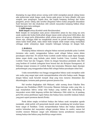 disamping itu juga dalam proses sorong serah inilah merupakan puncak sidang krame
adat perkawinan untuk bangse sasak, karena pada proses ini harus dihadiri oleh para
sesepuh, para penglingsir, kepala desa, dan kepala kampung (keliang) dari kedua
pengantin, proses sidang adat tersebut ditegaskan bahwa kedua pengantin dinyatakan
Syah bersuami Istri dan disaksikan oleh seluruh masyarakat kampung bahkan diluar
kampung (para tamu undangan
    8. balik lampak
    Balik lampak artinya Kembali untuk Bersilaturrahmi.
Balik lampak ini merupakan suatu proses silaturrahmi antara ke dua orang tua serta
sanak saudara dari kedua belah pihak dengan tujuan untuk saling kenal lebih dekat, dan
proses ini sangat perlu dilaksanakan sebab selama proses demi proses dilakukan oleh
utusan saja, sehingga tidak tau mungkinkah utusan itu pernah membuat tersinggung
antara kedua belah pihak, maka dalam balik lampak inilah tempat saling memaafkan
sehingga untuk selanjutnya dapat menjalin hubungan keluarga ini dengan baik.

        3, BAHASA
        Disamping bahasa indonesia sebagian bahasa nasional penduduk pulau Lombok
(terutama suku sasak), menggunakan bahasa sasak sebagai bahasa utama dalam
percakapan sehari-hari. Di seluruh Pulau Lombok sendiri bahasa sasak dapat dijumpai
dalam empat dialek yang berbeda yakni dialek Lombok Utara, Lombok Tengah,
Lombok Timur laut dan Tenggara. Selain itu dengan banyaknya penduduk suku Bali
yang berdiam di Lombok (sebagaian besar berasal dari eks Kerajaan Karangasem), di
beberapa tempat terutama di Lombok Barat dan kotamadya Mataram dapat dijumpai
perkembangan yang menggunakan bahasa Bali sebagai bahasa percakapan sehari-hari.

       Usaha menumbuhkan rasa bangga menggunakan bahasa sasak merupakan salah
satu usaha yang sangat tepat untuk memepertahankan nilai-nilai budaya sasak. Bangga
dengan bahasa sasak haruslah menjadi sikap yang terus menerus ditanamkan dan
dikembangkan, terutama pada generasi-generasi penerus kita.

        Hal tersebut dingkapkan oleh Muhyuni, salah seorang dosen Fakultas Ilmu
Keguruan dan Pendidikan (FKIP) Universitas Mataram beberapa waktu yang lalu, ia
juga menjelaskan bahwa setiap nilai budaya yang tumbuh dan berkembang di
masyarakat secara tidak langsung terlihat dari bahasanya. Oleh sebab itu, di pandang
perlu bila semua pembinaan ragam bahasa dan budaya harus memiliki landasan hukum
yang pasti seperti peraturan daerah (Perda).

        Perda dalam rangka revitalisasi budaya dan bahasa sasak merupakan agenda
mendadak, sebab politik will pemerintah daerah untuk mendukung hal tersebut benar-
benar sangat di butuhkan. Untuk mempertahankan bahasa dan budaya diperlukan
analisis kebutuhan dari masyarakat sebagai pemakai bahasa itu sendiri, namun hal
tersebut menurut Mahyuni sangat sulit dilakukan karena pemahaman masyarakat
tentang budaya dan bahasa yang dimilikinya sangat minim.
 