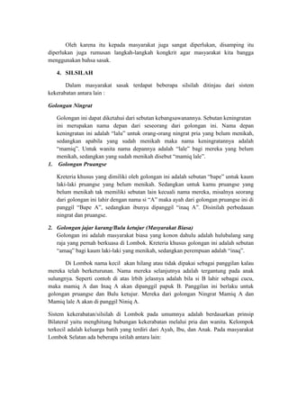 Oleh karena itu kepada masyarakat juga sangat diperlukan, disamping itu
diperlukan juga rumusan langkah-langkah kongkrit agar masyarakat kita bangga
menggunakan bahsa sasak.

   4. SILSILAH

       Dalam masyarakat sasak terdapat beberapa silsilah ditinjau dari sistem
kekerabatan antara lain :

Golongan Ningrat

   Golongan ini dapat diketahui dari sebutan kebangsawanannya. Sebutan keningratan
   ini merupakan nama depan dari seseorang dari golongan ini. Nama depan
   keningratan ini adalah “lalu” untuk orang-orang ningrat pria yang belum menikah,
   sedangkan apabila yang sudah menikah maka nama keningratannya adalah
   “mamiq”. Untuk wanita nama depannya adalah “lale” bagi mereka yang belum
   menikah, sedangkan yang sudah menikah disebut “mamiq lale”.
1. Golongan Pruangse

   Kreteria khusus yang dimiliki oleh golongan ini adalah sebutan “bape” untuk kaum
   laki-laki pruangse yang belum menikah. Sedangkan untuk kamu pruangse yang
   belum menikah tak memiliki sebutan lain kecuali nama mereka, misalnya seorang
   dari golongan ini lahir dengan nama si “A” maka ayah dari golongan pruangse ini di
   panggil “Bape A”, sedangkan ibunya dipanggil “inaq A”. Disinilah perbedaaan
   ningrat dan pruangse.

2. Golongan jajar karang/Bulu ketujur (Masyarakat Biasa)
   Golongan ini adalah masyarakat biasa yang konon dahulu adalah hulubalang sang
   raja yang pernah berkuasa di Lombok. Kreteria khusus golongan ini adalah sebutan
   “amaq” bagi kaum laki-laki yang menikah, sedangkan perempuan adalah “inaq”.

       Di Lombok nama kecil akan hilang atau tidak dipakai sebagai panggilan kalau
mereka telah berketurunan. Nama mereka selanjutnya adalah tergantung pada anak
sulungnya. Seperti contoh di atas lrbih jelasnya adalah bila si B lahir sebagai cucu,
maka mamiq A dan Inaq A akan dipanggil papuk B. Panggilan ini berlaku untuk
golongan pruangse dan Bulu ketujur. Mereka dari golongan Ningrat Mamiq A dan
Mamiq lale A akan di panggil Niniq A.

Sistem kekerabatan/silsilah di Lombok pada umumnya adalah berdasarkan prinsip
Bilateral yaitu menghitung hubungan kekerabatan melalui pria dan wanita. Kelompok
terkecil adalah keluarga batih yang terdiri dari Ayah, Ibu, dan Anak. Pada masyarakat
Lombok Selatan ada beberapa istilah antara lain:
 