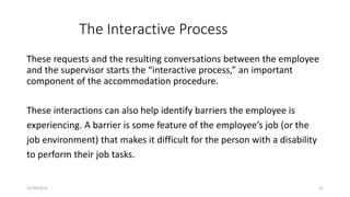 The Interactive Process
These requests and the resulting conversations between the employee
and the supervisor starts the “interactive process,” an important
component of the accommodation procedure.
These interactions can also help identify barriers the employee is
experiencing. A barrier is some feature of the employee’s job (or the
job environment) that makes it difficult for the person with a disability
to perform their job tasks.
11/30/2017 21
 