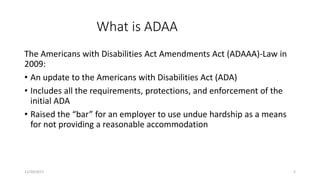 What is ADAA
The Americans with Disabilities Act Amendments Act (ADAAA)-Law in
2009:
• An update to the Americans with Disabilities Act (ADA)
• Includes all the requirements, protections, and enforcement of the
initial ADA
• Raised the “bar” for an employer to use undue hardship as a means
for not providing a reasonable accommodation
11/30/2017 5
 
