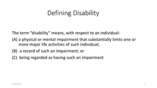 Defining Disability
The term “disability” means, with respect to an individual-
(A) a physical or mental impairment that substantially limits one or
more major life activities of such individual;
(B) a record of such an impairment; or
(C) being regarded as having such an impairment
11/30/2017 7
 