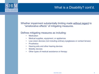 What is a Disability? cont’d. Whether impairment substantially limiting made  without regard  to “ameliorative effects” of mitigating measures. Defines mitigating measures as including: Medication Medical supplies, equipment, or appliances Low-vision devices (not including ordinary eyeglasses or contact lenses) Prosthetics Hearing aids and other hearing devices Mobility devices Other types of medical assistance or therapy 