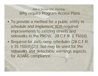 ADA & Section 504: Planning:
    Why require Program Access Plans

To provide a method for a public entity to
schedule and implement ADA-required
improvements to existing streets and
sidewalks in the PROW. 28 C.F.R. § 150(d).
Required for curb ramp schedules (28 C.F.R.
§ 35.150(d)(2)), but may be used for the
sidewalks and detectable warnings aspects
for ADAAG compliance.
 